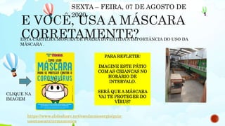 https://www.slideshare.net/escolacaiosergio/guia-
usomascaraturmamonica
ESTA CARTILHA MOSTRA DE FORMA DIVERTIDA A IMPORTÂNCIA DO USO DA
MÁSCARA .
CLIQUE NA
IMAGEM
SEXTA – FEIRA, 07 DE AGOSTO DE
2020.
PARA REFLETIR:
IMAGINE ESTE PÁTIO
COM AS CRIANCAS NO
HORÁRIO DE
INTERVALO.
SERÁ QUE A MÁSCARA
VAI TE PROTEGER DO
VÍRUS?
 