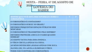 MOSTRE QUE VOCÊ ESTÁ BEM INFORMADO SOBRE O
CORONAVÍRUS
V F
O CORONAVÍRUS É CONTAGIOSO?
O CORONAVÍRUS SURGIU NO BRASIL?
DEVEMOS FREQUENTAR ESPAÇOS PÚBLICOS SEM
MÁSCARAS.
O CORONAVÍRUS É TRANSMITIDO PELO ESPIRRO?
DEVEMOS PROTEGER A BOCA E O NARIZ QUANDO
ESIRRAR?
JÁ EXISTE VACINA PARA ESSA DOENÇA.
O VÍRUS CIRCULA APENAS NA CHINA.
AS MÃOS DEVEM SER LAVADAS APENAS COM ÁGUA.
ÁLCOOL GEL 70% AJUDA A ELIMINAR O VÍRUS.
TOSSE NÃO É SINTOMA DO CORONAVÍRUS.
SEXTA – FEIRA, 07 DE AGOSTO DE
2020.
 