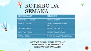 DIA DA SEMANA ATIVIDADE
SEGUNDA - FEIRA NOSSO CORPO
TERÇA – FEIRA CUIDANDO DO CORPO
HUMANO
QUARTA – FEIRA HIGIENE PESSOAL
QUINTA – FEIRA HIGIENE DAS MÃOS
SEXTA - FEIRA O USO DA MÁSCARA FACIAL
SE VOCÊ PUDER, ENVIE FOTOS AO
DESENVOLVER AS ATIVIDADES!
ESTAMOS COM SAUDADES!
 