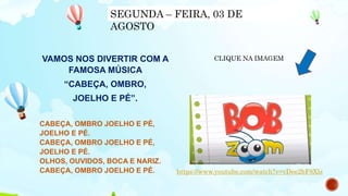 VAMOS NOS DIVERTIR COM A
FAMOSA MÚSICA
“CABEÇA, OMBRO,
JOELHO E PÉ”.
CABEÇA, OMBRO JOELHO E PÉ,
JOELHO E PÉ.
CABEÇA, OMBRO JOELHO E PÉ,
JOELHO E PÉ.
OLHOS, OUVIDOS, BOCA E NARIZ.
CABEÇA, OMBRO JOELHO E PÉ. https://www.youtube.com/watch?v=vDee2bF8Xls
CLIQUE NA IMAGEM
SEGUNDA – FEIRA, 03 DE
AGOSTO
 