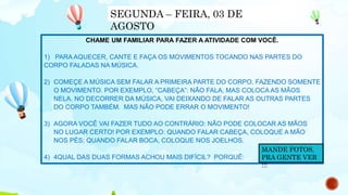 CHAME UM FAMILIAR PARA FAZER A ATIVIDADE COM VOCÊ.
1) PARA AQUECER, CANTE E FAÇA OS MOVIMENTOS TOCANDO NAS PARTES DO
CORPO FALADAS NA MÚSICA.
2) COMEÇE A MÚSICA SEM FALAR A PRIMEIRA PARTE DO CORPO, FAZENDO SOMENTE
O MOVIMENTO. POR EXEMPLO, “CABEÇA”: NÃO FALA, MAS COLOCA AS MÃOS
NELA. NO DECORRER DA MÚSICA, VAI DEIXANDO DE FALAR AS OUTRAS PARTES
DO CORPO TAMBÉM. MAS NÃO PODE ERRAR O MOVIMENTO!
3) AGORA VOCÊ VAI FAZER TUDO AO CONTRÁRIO: NÃO PODE COLOCAR AS MÃOS
NO LUGAR CERTO! POR EXEMPLO: QUANDO FALAR CABEÇA, COLOQUE A MÃO
NOS PÉS; QUANDO FALAR BOCA, COLOQUE NOS JOELHOS.
4) 4QUAL DAS DUAS FORMAS ACHOU MAIS DIFÍCIL? PORQUÊ:
SEGUNDA – FEIRA, 03 DE
AGOSTO
MANDE FOTOS,
PRA GENTE VER
!!!
 