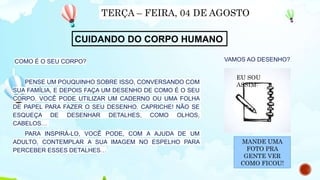 COMO É O SEU CORPO?
PENSE UM POUQUINHO SOBRE ISSO, CONVERSANDO COM
SUA FAMÍLIA, E DEPOIS FAÇA UM DESENHO DE COMO É O SEU
CORPO. VOCÊ PODE UTILIZAR UM CADERNO OU UMA FOLHA
DE PAPEL PARA FAZER O SEU DESENHO. CAPRICHE! NÃO SE
ESQUEÇA DE DESENHAR DETALHES, COMO OLHOS,
CABELOS…
PARA INSPIRÁ-LO, VOCÊ PODE, COM A AJUDA DE UM
ADULTO, CONTEMPLAR A SUA IMAGEM NO ESPELHO PARA
PERCEBER ESSES DETALHES…
TERÇA – FEIRA, 04 DE AGOSTO
CUIDANDO DO CORPO HUMANO
VAMOS AO DESENHO?
EU SOU
ASSIM:
MANDE UMA
FOTO PRA
GENTE VER
COMO FICOU!
 