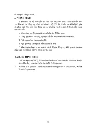 93
da rộng và có sẹo co rút.
6. PHÒNG BỆNH
a. Tránh bị rắn hổ mèo cắn lúc làm việc hay sinh hoạt: Tránh bắt rắn hay
vui đùa với rắn bằng tay kể cả khi rắn đã chết (Có thể bị cắn sau khi chết 2 giờ
do phản xạ). Khi xem rắn, đứng xa các chuồng rắn trên 2m để tránh rắn phun
nọc vào mắt.
b. Mang ủng khi đi ra ngoài vƣờn hoặc rẫy để làm việc.
c. Dùng gậy khua các cây, bụi rậm để rắn bỏ đi trƣớc khi bƣớc vào.
d. Phát quang bụi rậm quanh nhà.
e. Ngủ giƣờng, không nên nằm dƣới nền nhà.
f. Xây chuồng heo, gà xa nhà và tránh để các đống cây khô quanh nhà tạo
điều kiện cho rắn ẩn nấp và bò ra gây tai nạn.
TÀI LIỆU THAM KHẢO
1. Le Khac Quyen (2003), Clinical evaluation of snakebite in Vietnam: Study
from Cho Ray hospital, MSc thesis NUS, Singapore.
2. Warrell A.D. (2010), Guidelines for the management of snake-bites, World
Health Organization.
 