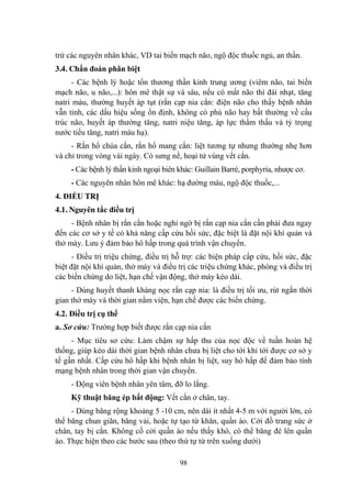 98
trừ các nguyên nhân khác, VD tai biến mạch não, ngộ độc thuốc ngủ, an thần.
3.4. Chẩn đoán phân biệt
- Các bệnh lý hoặc tổn thƣơng thần kinh trung ƣơng (viêm não, tai biến
mạch não, u não,...): hôn mê thật sự và sâu, nếu có mất não thì đái nhạt, tăng
natri máu, thƣờng huyết áp tụt (rắn cạp nia cắn: điện não cho thấy bệnh nhân
vẫn tỉnh, các dấu hiệu sống ổn định, không có phù não hay bất thƣờng về cấu
trúc não, huyết áp thƣờng tăng, natri niệu tăng, áp lực thẩm thấu và tỷ trọng
nƣớc tiểu tăng, natri máu hạ).
- Rắn hổ chúa cắn, rắn hổ mang cắn: liệt tƣơng tự nhƣng thƣờng nhẹ hơn
và chỉ trong vòng vài ngày. Có sƣng nề, hoại tử vùng vết cắn.
- Các bệnh lý thần kinh ngoại biên khác: Guillain Barré, porphyria, nhƣợc cơ.
- Các nguyên nhân hôn mê khác: hạ đƣờng máu, ngộ độc thuốc,...
4. ĐIỀU TRỊ
4.1. Nguyên tắc điều trị
- Bệnh nhân bị rắn cắn hoặc nghi ngờ bị rắn cạp nia cắn cần phải đƣa ngay
đến các cơ sở y tế có khả năng cấp cứu hồi sức, đặc biệt là đặt nội khí quản và
thở máy. Lƣu ý đảm bảo hô hấp trong quá trình vận chuyển.
- Điều trị triệu chứng, điều trị hỗ trợ: các biện pháp cấp cứu, hồi sức, đặc
biệt đặt nội khí quản, thở máy và điều trị các triệu chứng khác, phòng và điều trị
các biến chứng do liệt, hạn chế vận động, thở máy kéo dài.
- Dùng huyết thanh kháng nọc rắn cạp nia: là điều trị tối ƣu, rút ngắn thời
gian thở máy và thời gian nằm viện, hạn chế đƣợc các biến chứng.
4.2. Điều trị cụ thể
a. Sơ cứu: Trƣờng hợp biết đƣợc rắn cạp nia cắn
- Mục tiêu sơ cứu: Làm chậm sự hấp thu của nọc độc về tuần hoàn hệ
thống, giúp kéo dài thời gian bệnh nhân chƣa bị liệt cho tới khi tới đƣợc cơ sở y
tế gần nhất. Cấp cứu hô hấp khi bệnh nhân bị liệt, suy hô hấp để đảm bảo tính
mạng bệnh nhân trong thời gian vận chuyển.
- Động viên bệnh nhân yên tâm, đỡ lo lắng.
Kỹ thuật băng ép bất động: Vết cắn ở chân, tay.
- Dùng băng rộng khoảng 5 -10 cm, nên dài ít nhất 4-5 m với ngƣời lớn, có
thể băng chun giãn, băng vải, hoặc tự tạo từ khăn, quần áo. Cởi đồ trang sức ở
chân, tay bị cắn. Không cố cởi quần áo nếu thấy khó, có thể băng đè lên quần
áo. Thực hiện theo các bƣớc sau (theo thứ tự từ trên xuống dƣới)
 