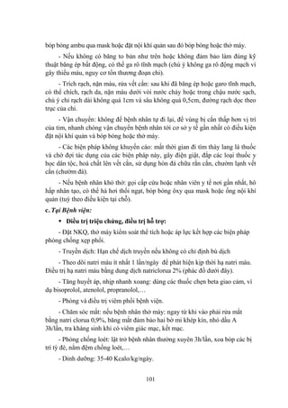 101
bóp bóng ambu qua mask hoặc đặt nội khí quản sau đó bóp bóng hoặc thở máy.
- Nếu không có băng to bản nhƣ trên hoặc không đảm bảo làm đúng kỹ
thuật băng ép bất động, có thể ga rô tĩnh mạch (chú ý không ga rô động mạch vì
gây thiếu máu, nguy cơ tổn thƣơng đoạn chi).
- Trích rạch, nặn máu, rửa vết cắn: sau khi đã băng ép hoặc garo tĩnh mạch,
có thể chích, rạch da, nặn máu dƣới vòi nƣớc chảy hoặc trong chậu nƣớc sạch,
chú ý chỉ rạch dài không quá 1cm và sâu không quá 0,5cm, đƣờng rạch dọc theo
trục của chi.
- Vận chuyển: không để bệnh nhân tự đi lại, để vùng bị cắn thấp hơn vị trí
của tim, nhanh chóng vận chuyển bệnh nhân tới cơ sở y tế gần nhất có điều kiện
đặt nội khí quản và bóp bóng hoặc thở máy.
- Các biện pháp không khuyến cáo: mất thời gian đi tìm thày lang lá thuốc
và chờ đợi tác dụng của các biện pháp này, gây điện giật, đắp các loại thuốc y
học dân tộc, hoá chất lên vết cắn, sử dụng hòn đá chữa rắn cắn, chƣờm lạnh vết
cắn (chƣờm đá).
- Nếu bệnh nhân khó thở: gọi cấp cứu hoặc nhân viên y tế nơi gần nhất, hô
hấp nhân tạo, có thể hà hơi thổi ngạt, bóp bóng ôxy qua mask hoặc ống nội khí
quản (tuỳ theo điều kiện tại chỗ).
c. Tại Bệnh viện:
Điều trị triệu chứng, điều trị hỗ trợ:
- Đặt NKQ, thở máy kiểm soát thể tích hoặc áp lực kết hợp các biện pháp
phòng chống xẹp phổi.
- Truyền dịch: Hạn chế dịch truyền nếu không có chỉ định bù dịch
- Theo dõi natri máu ít nhất 1 lần/ngày để phát hiện kịp thời hạ natri máu.
Điều trị hạ natri máu bằng dung dịch natriclorua 2% (phác đồ dƣới đây).
- Tăng huyết áp, nhịp nhanh xoang: dùng các thuốc chẹn beta giao cảm, ví
dụ bisoprolol, atenolol, propranolol,…
- Phòng và điều trị viêm phổi bệnh viện.
- Chăm sóc mắt: nếu bệnh nhân thở máy: ngay từ khi vào phải rửa mắt
bằng natri clorua 0,9%, băng mắt đảm bảo hai bờ mi khép kín, nhỏ dầu A
3h/lần, tra kháng sinh khi có viêm giác mạc, kết mạc.
- Phòng chống loét: lật trở bệnh nhân thƣờng xuyên 3h/lần, xoa bóp các bị
trí tỳ đè, nằm đệm chống loét,…
- Dinh dƣỡng: 35-40 Kcalo/kg/ngày.
 
