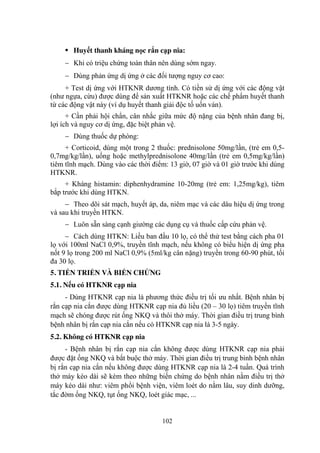 102
Huyết thanh kháng nọc rắn cạp nia:
Khi có triệu chứng toàn thân nên dùng sớm ngay.
Dùng phản ứng dị ứng ở các đối tƣợng nguy cơ cao:
+ Test dị ứng với HTKNR dƣơng tính. Có tiền sử dị ứng với các động vật
(nhƣ ngựa, cừu) đƣợc dùng để sản xuất HTKNR hoặc các chế phẩm huyết thanh
từ các động vật này (ví dụ huyết thanh giải độc tố uốn ván).
+ Cần phải hội chẩn, cân nhắc giữa mức độ nặng của bệnh nhân đang bị,
lợi ích và nguy cơ dị ứng, đặc biệt phản vệ.
Dùng thuốc dự phòng:
+ Corticoid, dùng một trong 2 thuốc: prednisolone 50mg/lần, (trẻ em 0,5-
0,7mg/kg/lần), uống hoặc methylprednisolone 40mg/lần (trẻ em 0,5mg/kg/lần)
tiêm tĩnh mạch. Dùng vào các thời điểm: 13 giờ, 07 giờ và 01 giờ trƣớc khi dùng
HTKNR.
+ Kháng histamin: diphenhydramine 10-20mg (trẻ em: 1,25mg/kg), tiêm
bắp trƣớc khi dùng HTKN.
Theo dõi sát mạch, huyết áp, da, niêm mạc và các dâu hiệu dị ứng trong
và sau khi truyền HTKN.
Luôn sẵn sàng cạnh giƣờng các dụng cụ và thuốc cấp cứu phản vệ.
Cách dùng HTKN: Liều ban đầu 10 lọ, có thể thử test bằng cách pha 01
lọ với 100ml NaCl 0,9%, truyền tĩnh mạch, nếu không có biểu hiện dị ứng pha
nốt 9 lọ trong 200 ml NaCl 0,9% (5ml/kg cân nặng) truyền trong 60-90 phút, tối
đa 30 lọ.
5. TIẾN TRIỂN VÀ BIẾN CHỨNG
5.1. Nếu có HTKNR cạp nia
- Dùng HTKNR cạp nia là phƣơng thức điều trị tối ƣu nhất. Bệnh nhân bị
rắn cạp nia cắn đƣợc dùng HTKNR cạp nia đủ liều (20 – 30 lọ) tiêm truyền tĩnh
mạch sẽ chóng đƣợc rút ống NKQ và thôi thở máy. Thời gian điều trị trung bình
bệnh nhân bị rắn cạp nia cắn nếu có HTKNR cạp nia là 3-5 ngày.
5.2. Không có HTKNR cạp nia
- Bệnh nhân bị rắn cạp nia cắn không đƣợc dùng HTKNR cạp nia phải
đƣợc đặt ống NKQ và bắt buộc thở máy. Thời gian điều trị trung bình bệnh nhân
bị rắn cạp nia cắn nếu không đƣợc dùng HTKNR cạp nia là 2-4 tuần. Quá trình
thở máy kéo dài sẽ kèm theo những biến chứng do bệnh nhân nằm điều trị thở
máy kéo dài nhƣ: viêm phổi bệnh viện, viêm loét do nằm lâu, suy dinh dƣỡng,
tắc đờm ống NKQ, tụt ống NKQ, loét giác mạc, ...
 