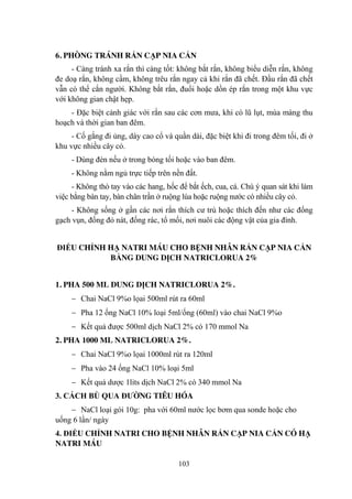 103
6. PHÒNG TRÁNH RẮN CẠP NIA CẮN
- Càng tránh xa rắn thì càng tốt: không bắt rắn, không biểu diễn rắn, không
đe doạ rắn, không cầm, không trêu rắn ngay cả khi rắn đã chết. Đầu rắn đã chết
vẫn có thể cắn ngƣời. Không bắt rắn, đuổi hoặc dồn ép rắn trong một khu vực
với không gian chật hẹp.
- Đặc biệt cảnh giác với rắn sau các cơn mƣa, khi có lũ lụt, mùa màng thu
hoạch và thời gian ban đêm.
- Cố gắng đi ủng, dày cao cổ và quần dài, đặc biệt khi đi trong đêm tối, đi ở
khu vực nhiều cây cỏ.
- Dùng đèn nếu ở trong bóng tối hoặc vào ban đêm.
- Không nằm ngủ trực tiếp trên nền đất.
- Không thò tay vào các hang, hốc để bắt ếch, cua, cá. Chú ý quan sát khi làm
việc bằng bàn tay, bàn chân trần ở ruộng lúa hoặc ruộng nƣớc có nhiều cây cỏ.
- Không sống ở gần các nơi rắn thích cƣ trú hoặc thích đến nhƣ các đống
gạch vụn, đống đỏ nát, đống rác, tổ mối, nơi nuôi các động vật của gia đình.
ĐIỀU CHỈNH HẠ NATRI MÁU CHO BỆNH NHÂN RẮN CẠP NIA CẮN
BẰNG DUNG DỊCH NATRICLORUA 2%
1. PHA 500 ML DUNG DỊCH NATRICLORUA 2%.
Chai NaCl 9%o lọai 500ml rút ra 60ml
Pha 12 ống NaCl 10% loại 5ml/ống (60ml) vào chai NaCl 9%o
Kết quả đƣợc 500ml dịch NaCl 2% có 170 mmol Na
2. PHA 1000 ML NATRICLORUA 2%.
Chai NaCl 9%o lọai 1000ml rút ra 120ml
Pha vào 24 ống NaCl 10% loại 5ml
Kết quả dƣợc 1lits dịch NaCl 2% có 340 mmol Na
3. CÁCH BÙ QUA ĐƢỜNG TIÊU HÓA
NaCl loại gói 10g: pha với 60ml nƣớc lọc bơm qua sonde hoặc cho
uống 6 lần/ ngày
4. ĐIỀU CHỈNH NATRI CHO BỆNH NHÂN RẮN CẠP NIA CẮN CÓ HẠ
NATRI MÁU
 