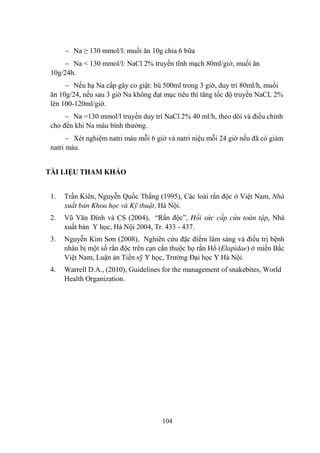 104
Na ≥ 130 mmol/l: muối ăn 10g chia 6 bữa
Na < 130 mmol/l: NaCl 2% truyền tĩnh mạch 80ml/giờ, muối ăn
10g/24h.
Nếu hạ Na cấp gây co giật: bù 500ml trong 3 giờ, duy trì 80ml/h, muối
ăn 10g/24, nếu sau 3 giờ Na không đạt mục tiêu thì tăng tốc độ truyền NaCL 2%
lên 100-120ml/giờ.
Na =130 mmol/l truyền duy trì NaCl 2% 40 ml/h, theo dõi và điều chỉnh
cho đến khi Na máu bình thƣờng.
Xét nghiệm natri máu mỗi 6 giờ và natri niệu mỗi 24 giờ nếu đã có giảm
natri máu.
TÀI LIỆU THAM KHẢO
1. Trần Kiên, Nguyễn Quốc Thắng (1995), Các loài rắn độc ở Việt Nam, Nhà
xuất bản Khoa học và Kỹ thuật, Hà Nội.
2. Vũ Văn Đính và CS (2004), “Rắn độc”, Hồi sức cấp cứu toàn tập, Nhà
xuất bản Y học, Hà Nội 2004, Tr. 433 - 437.
3. Nguyễn Kim Sơn (2008), Nghiên cứu đặc điểm lâm sàng và điều trị bệnh
nhân bị một số rắn độc trên cạn cắn thuộc họ rắn Hổ (Elapidae) ở miền Bắc
Việt Nam, Luận án Tiến sỹ Y học, Trƣờng Đại học Y Hà Nội.
4. Warrell D.A., (2010), Guidelines for the management of snakebites, World
Health Organization.
 