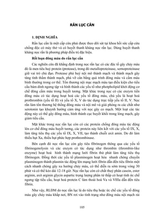 105
RẮN LỤC CẮN
1. ĐỊNH NGHĨA
Rắn lục cắn là một cấp cứu phải đƣợc theo dõi sát tại khoa hồi sức cấp cứu
chống độc có máy thở và có huyết thanh kháng nọc rắn lục. Dùng huyết thanh
kháng nọc rắn là phƣơng pháp điều trị đặc hiệu.
Rối loạn đông máu do rắn lục cắn
Các nghiên cứu đã khẳng định trong nọc rắn lục có các độc tố gây chảy máu
đó là men tiêu huỷ protein (protease), trong đó metalloproteinase, sernoproteinase
giữ vai trò chủ đạo. Protease phá huỷ nội mô thành mạch và thành mạch gây
tăng tính thấm thành mạch, phá vỡ cân bằng quá trình đông máu và cầm máu
bình thƣờng trong cơ thể. Tổn thƣơng nội mạc mạch máu tạo điều kiện cho tiểu
cầu bám dính ngƣng tập và hình thành các yếu tố nhƣ photpholipid khởi động cơ
chế đông cầm máu trong huyết tƣơng. Mặt khác trong nọc có các enzym tiền
đông máu có tác dụng hoạt hoá các yếu tố đông máu, chủ yếu là hoạt hoá
prothrombin (yếu tố II) và yếu tố X, V do tác dụng trực tiếp yếu tố II, V. Nọc
rắn làm tổn thƣơng hệ thống đông máu và nội mô và giải phóng ra các chất nhƣ
serotonin tạo khuynh hƣớng cảm ứng với nọc gây co mạch. Một loạt các tác
động này có thể gây đông máu, hình thành cục huyết khối trong lòng mạch, gây
giảm tiểu cầu.
Mặt khác trong nọc rắn lục còn có các protein chống đông máu tác động
lên cơ chế đông máu huyết tƣơng, các protein này liên kết với các yếu tố IX, X,
làm tăng tiêu thụ các yếu tố IX, X, VII, tạo thành chuỗi axit amin. Do đó làm
thiếu hụt Xa, thiếu hụt phức hợp prothrombinase.
Bên cạnh đó nọc rắn lục còn gây tiêu fibrinogen thông qua các yếu tố
fibrinogenolysin và các enzym có tác dụng nhƣ thrombin (thrombin-like
enzyme) hoạt hoá hình thành mạng lƣới fibrin thứ phát làm tăng tiêu thụ
fibrinogen. Đồng thời các yếu tố plasminogen hoạt hóa nhanh chóng chuyển
plasminogen thành plasmin tác động lên mạng lƣới fibrin dẫn đến tiêu fibrin một
cách nhanh chóng gây xu hƣớng chảy máu, có thể diễn ra sớm trong vòng 30
phút và có thể kéo dài 12-18 giờ. Nọc rắn lục còn có chất thuỷ phân casein, ester
arginin, axit arginin glycin aspartic trọng lƣợng phân tử thấp có hoạt tính ức chế
ngƣng tập tiểu cầu, hoạt hoá protein C làm thoái hoá Va và VIIIa dẫn đến tiêu
fibrin.
Nhƣ vậy, RLĐM do nọc rắn lục là do tiêu thụ hoặc ức chế các yếu tố đông
máu gây chảy máu khắp nơi, BN rơi vào tình trạng nhƣ đông máu nội mạch rải
 