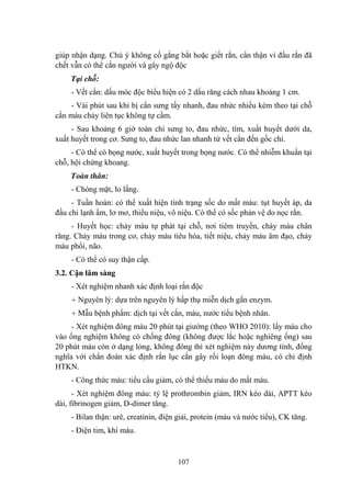 107
giúp nhận dạng. Chú ý không cố gắng bắt hoặc giết rắn, cẩn thận vì đầu rắn đã
chết vẫn có thể cắn ngƣời và gây ngộ độc
Tại chỗ:
- Vết cắn: dấu móc độc biểu hiện có 2 dấu răng cách nhau khoảng 1 cm.
- Vài phút sau khi bị cắn sƣng tấy nhanh, đau nhức nhiều kèm theo tại chỗ
cắn máu chảy liên tục không tự cầm.
- Sau khoảng 6 giờ toàn chi sƣng to, đau nhức, tím, xuất huyết dƣới da,
xuất huyết trong cơ. Sƣng to, đau nhức lan nhanh từ vết cắn đến gốc chi.
- Có thể có bọng nƣớc, xuất huyết trong bọng nƣớc. Có thể nhiễm khuẩn tại
chỗ, hội chứng khoang.
Toàn thân:
- Chóng mặt, lo lắng.
- Tuần hoàn: có thể xuất hiện tình trạng sốc do mất máu: tụt huyết áp, da
đầu chi lạnh ẩm, lơ mơ, thiểu niệu, vô niệu. Có thể có sốc phản vệ do nọc rắn.
- Huyết học: chảy máu tự phát tại chỗ, nơi tiêm truyền, chảy máu chân
răng. Chảy máu trong cơ, chảy máu tiêu hóa, tiết niệu, chảy máu âm đạo, chảy
máu phổi, não.
- Có thể có suy thận cấp.
3.2. Cận lâm sàng
- Xét nghiệm nhanh xác định loại rắn độc
+ Nguyên lý: dựa trên nguyên lý hấp thụ miễn dịch gắn enzym.
+ Mẫu bệnh phẩm: dịch tại vết cắn, máu, nƣớc tiểu bệnh nhân.
- Xét nghiệm đông máu 20 phút tại giƣờng (theo WHO 2010): lấy máu cho
vào ống nghiệm không có chống đông (không đƣợc lắc hoặc nghiêng ống) sau
20 phút máu còn ở dạng lỏng, không đông thì xét nghiệm này dƣơng tính, đồng
nghĩa với chẩn đoán xác định rắn lục cắn gây rối loạn đông máu, có chỉ định
HTKN.
- Công thức máu: tiểu cầu giảm, có thể thiếu máu do mất máu.
- Xét nghiệm đông máu: tỷ lệ prothrombin giảm, IRN kéo dài, APTT kéo
dài, fibrinogen giảm, D-dimer tăng.
- Bilan thận: urê, creatinin, điện giải, protein (máu và nƣớc tiểu), CK tăng.
- Điện tim, khí máu.
 
