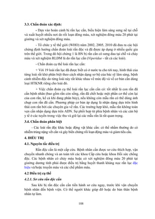 108
3.3. Chẩn đoán xác định:
- Dựa vào hoàn cảnh bị rắn lục cắn, biểu hiện lâm sàng sƣng nề tại chỗ
và xuất huyết nhiều nơi do rối loạn đông máu, xét nghiệm đông máu 20 phút tại
giƣờng và xét nghiệm đông máu.
- Tổ chức y tế thế giới (WHO) năm 2002, 2005, 2010 đã đƣa ra các hội
chứng định hƣớng chẩn đoán loài rắn độc và đã đƣợc áp dụng ở nhiều quốc gia
trên thế giới. Trong đó hội chứng 1 là BN bị rắn cắn có sƣng đau tại chỗ và chảy
máu và xét nghiệm RLĐM là do rắn lục cắn (Viperidae - tất cả các loài).
- Chẩn đoán cụ thể loài rắn lục cắn:
+ Với 19 loài rắn lục đã đƣợc biết có ở nƣớc ta cho tới nay, hình thái của
từng loài rất khó phân biệt theo cách nhận dạng sơ bộ của bác sỹ lâm sàng, bệnh
cảnh nhiễm độc do từng loài này rất khác nhau về mức độ và về cơ bản cần dùng
loại HTKNR riêng cho loài đó.
+ Việc chẩn đoán cụ thể loài rắn lục cắn cần có: tốt nhất là con rắn đã
cắn bệnh nhân (bao gồm rắn còn sống, rắn đã chết hoặc một phần cơ thể còn lại
của con rắn, kể cả khi đang phân hủy), nếu không còn mẫu rắn có thể dùng ảnh
chụp con rắn đã cắn. Phƣơng pháp cơ bản áp dụng là nhận dạng dựa trên hình
thái con rắn bởi các chuyên gia về rắn. Các trƣờng hợp khó, mẫu rắn không toàn
vẹn cần nhận dạng dựa trên ADN. Sự phối hợp từ phía bệnh nhân và các cán bộ
y tế ở các tuyến trong việc thu và giữ lại các mẫu rắn là rất quan trọng.
3.4. Chẩn đoán phân biệt
- Các loài rắn độc khác hoặc động vật khác cắn: có thể nhầm thƣờng do có
nhiễm trùng nặng vết cắn và gây biến chứng rối loạn động máu và giảm tiểu cầu.
4. ĐIỀU TRỊ
4.1. Nguyên tắc điều trị
Rắn độc cắn là một cấp cứu. Bệnh nhân cần đƣợc sơ cứu thích hợp, vận
chuyển nhanh chóng và an toàn tới các khoa Cấp cứu hoặc khoa Hồi sức chống
độc. Các bệnh nhân có chảy máu hoặc có xét nghiệm đông máu 20 phút tại
giƣờng dƣơng tính phải đƣợc điều trị bằng huyết thanh kháng nọc rắn lục đặc
hiệu và/hoặc truyền máu và các chế phẩm máu.
4.2 Điều trị cụ thể
4.2.1. Sơ cứu rắn độc cắn
Sau khi bị rắn độc cắn cần tiến hành sơ cứu ngay, trƣớc khi vận chuyển
bệnh nhân đến bệnh viện. Có thể ngƣời khác giúp đỡ hoặc do bản thân bệnh
nhân tự làm.
 