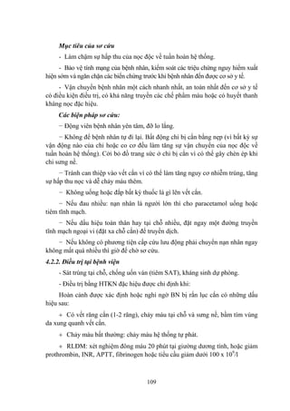 109
Mục tiêu của sơ cứu
- Làm chậm sự hấp thu của nọc độc về tuần hoàn hệ thống.
- Bảo vệ tính mạng của bệnh nhân, kiểm soát các triệu chứng nguy hiểm xuất
hiện sớm và ngăn chặn các biến chứng trƣớc khi bệnh nhân đến đƣợc cơ sở y tế.
- Vận chuyển bệnh nhân một cách nhanh nhất, an toàn nhất đến cơ sở y tế
có điều kiện điều trị, có khả năng truyền các chế phẩm máu hoặc có huyết thanh
kháng nọc đặc hiệu.
Các biện pháp sơ cứu:
− Động viên bệnh nhân yên tâm, đỡ lo lắng.
− Không để bệnh nhân tự đi lại. Bất động chi bị cắn bằng nẹp (vì bất kỳ sự
vận động nào của chi hoặc co cơ đều làm tăng sự vận chuyển của nọc độc về
tuần hoàn hệ thống). Cởi bỏ đồ trang sức ở chi bị cắn vì có thể gây chèn ép khi
chi sƣng nề.
− Tránh can thiệp vào vết cắn vì có thể làm tăng nguy cơ nhiễm trùng, tăng
sự hấp thu nọc và dễ chảy máu thêm.
− Không uống hoặc đắp bất kỳ thuốc lá gì lên vết cắn.
− Nếu đau nhiều: nạn nhân là ngƣời lớn thì cho paracetamol uống hoặc
tiêm tĩnh mạch.
− Nếu dấu hiệu toàn thân hay tại chỗ nhiều, đặt ngay một đƣờng truyền
tĩnh mạch ngoại vi (đặt xa chỗ cắn) để truyền dịch.
− Nếu không có phƣơng tiện cấp cứu lƣu động phải chuyển nạn nhân ngay
không mất quá nhiều thì giờ để chờ sơ cứu.
4.2.2. Điều trị tại bệnh viện
- Sát trùng tại chỗ, chống uốn ván (tiêm SAT), kháng sinh dự phòng.
- Điều trị bằng HTKN đặc hiệu đƣợc chỉ định khi:
Hoàn cảnh đƣợc xác định hoặc nghi ngờ BN bị rắn lục cắn có những dấu
hiệu sau:
Có vết răng cắn (1-2 răng), chảy máu tại chỗ và sƣng nề, bầm tím vùng
da xung quanh vết cắn.
Chảy máu bất thƣờng: chảy máu hệ thống tự phát.
RLĐM: xét nghiệm đông máu 20 phút tại giƣờng dƣơng tính, hoặc giảm
prothrombin, INR, APTT, fibrinogen hoặc tiểu cầu giảm dƣới 100 x 109
/l
 