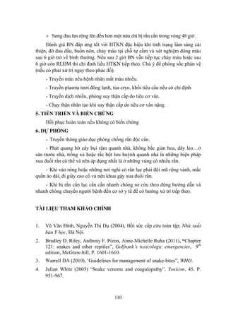 110
Sƣng đau lan rộng lên đến hơn một nửa chi bị rắn cắn trong vòng 48 giờ.
Đánh giá BN đáp ứng tốt với HTKN đặc hiệu khi tình trạng lâm sàng cải
thiện, đỡ đau đầu, buồn nôn, chảy máu tại chỗ tự cầm và xét nghiệm đông máu
sau 6 giờ trở về bình thƣờng. Nếu sau 2 giờ BN vẫn tiếp tục chảy máu hoặc sau
6 giờ còn RLĐM thì chỉ định liều HTKN tiếp theo. Chú ý đề phòng sốc phản vệ
(nếu có phải xử trí ngay theo phác đồ).
- Truyền máu nếu bệnh nhân mất máu nhiều.
- Truyền plasma tƣơi đông lạnh, tủa cryo, khối tiểu cầu nếu có chỉ định
- Truyền dịch nhiều, phòng suy thận cấp do tiêu cơ vân.
- Chạy thận nhân tạo khi suy thận cấp do tiêu cơ vân nặng.
5. TIẾN TRIỂN VÀ BIẾN CHỨNG
Hồi phục hoàn toàn nếu không có biến chứng
6. DỰ PHÒNG
- Truyền thông giáo dục phòng chống rắn độc cắn.
- Phát quang bờ cây bụi rậm quanh nhà, không bắc giàn hoa, dây leo…ở
sân trƣớc nhà, trồng xả hoặc rắc bột lƣu huỳnh quanh nhà là những biện pháp
xua đuổi rắn có thể và nên áp dụng nhất là ở những vùng có nhiều rắn.
- Khi vào rừng hoặc những nơi nghi có rắn lục phải đội mũ rộng vành, mắc
quần áo dài, đi giày cao cổ và nên khua gậy xua đuổi rắn.
- Khi bị rắn cắn lục cắn cần nhanh chóng sơ cứu theo đúng hƣớng dẫn và
nhanh chóng chuyển ngƣời bệnh đến cơ sở y tế để có hƣớng xử trí tiếp theo.
TÀI LIỆU THAM KHẢO CHÍNH
1. Vũ Văn Đính, Nguyễn Thị Dụ (2004), Hồi sức cấp cứu toàn tập; Nhà xuất
bản Y học, Hà Nội.
2. Bradley D. Riley, Anthony F. Pizon, Anne-Michelle Ruha (2011), “Chapter
121: snakes and other reptiles”, Golfrank’s toxicologic emergencies, 9th
edition, McGraw-hill, P. 1601-1610.
3. Warrell DA (2010), „Guidelines for management of snake-bites”, WHO.
4. Julian White (2005) “Snake venoms and coagulopathy”, Toxicon, 45, P.
951-967.
 