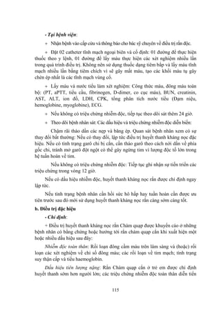 115
- Tại bệnh viện:
Nhận bệnh vào cấp cứu và thông báo cho bác sỹ chuyên về điều trị rắn độc.
Đặt 02 catheter tĩnh mạch ngoại biên và cố định: 01 đƣờng để thực hiện
thuốc theo y lệnh, 01 đƣờng để lấy máu thực hiện các xét nghiệm nhiều lần
trong quá trình điều trị. Không nên sử dụng thuốc dạng tiêm bắp và lấy máu tĩnh
mạch nhiều lần bằng tiêm chích vì sẽ gây mất máu, tạo các khối máu tụ gây
chèn ép nhất là các tĩnh mạch vùng cổ.
Lấy máu và nƣớc tiểu làm xét nghiệm: Công thức máu, đông máu toàn
bộ: (PT, aPTT, tiểu cầu, fibrinogen, D-dimer, co cục máu), BUN, creatinin,
AST, ALT, ion đồ, LDH, CPK, tổng phân tích nƣớc tiểu (Đạm niệu,
hemoglobine, myoglobine), ECG.
Nếu không có triệu chứng nhiễm độc, tiếp tục theo dõi sát thêm 24 giờ.
Theo dõi bệnh nhân sát: Các dấu hiệu và triệu chứng nhiễm độc diễn biến:
Chậm rãi tháo dần các nẹp và băng ép. Quan sát bệnh nhân xem có sự
thay đổi bất thƣờng: Nếu có thay đổi, lập tức điều trị huyết thanh kháng nọc đặc
hiệu. Nếu có tình trạng garô chi bị cắn, cần tháo garô theo cách nới dần về phía
gốc chi, tránh mở garô đột ngột có thể gây ngừng tim vì lƣợng độc tố lớn trong
hệ tuần hoàn về tim.
Nếu không có triệu chứng nhiễm độc: Tiếp tục ghi nhận sự tiến triển các
triệu chứng trong vòng 12 giờ.
Nếu có dấu hiệu nhiễm độc, huyết thanh kháng nọc rắn đƣợc chỉ định ngay
lập tức.
Nếu tình trạng bệnh nhân cần hồi sức hô hấp hay tuần hoàn cần đƣợc ƣu
tiên trƣớc sau đó mới sử dụng huyết thanh kháng nọc rắn càng sớm càng tốt.
b. Điều trị đặc hiệu
- Chỉ định:
+ Điều trị huyết thanh kháng nọc rắn Chàm quạp đƣợc khuyến cáo ở những
bệnh nhân có bằng chứng hoặc hƣớng tới rắn chàm quạp cắn khi xuất hiện một
hoặc nhiều dấu hiệu sau đây:
Nhiễm độc toàn thân: Rối loạn đông cầm máu trên lâm sàng và (hoặc) rối
loạn các xét nghiệm về chỉ số đông máu; các rối loạn về tim mạch; tình trạng
suy thận cấp và tiểu haemoglobin.
Dấu hiệu tiên lượng nặng: Rắn Chàm quạp cắn ở trẻ em đƣợc chỉ định
huyết thanh sớm hơn ngƣời lớn; các triệu chứng nhiễm độc toàn thân diễn tiến
 