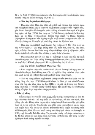 117
12 lọ (lọ 3ml). HTKN trong nhiễm độc nhẹ thƣờng dùng từ 3lọ; nhiễm độc trung
bình từ 10 lọ; và nhiễm độc nặng từ 20-50 lọ.
- Phản ứng huyết thanh kháng nọc:
+ Phản ứng sớm: Phản ứng phản vệ có thể xuất hiện đe dọa nghiêm trọng
tính mạng bệnh nhân: Xảy ra sau tiêm huyết thanh kháng nọc rắn 10 phút đến 3
giờ. Xử trí theo phác đồ chống sốc phản vệ bằng adrenalin tĩnh mạch. Các phản
ứng ngứa, mề đay (2,8%), đau bụng, ói (1,4%) thƣờng gặp hơn trên lâm sàng
đƣợc xử trí bằng Hydrocortison 100mg tĩnh mạch và kháng histamin
(Pipolphene 50mg) tiêm bắp. Ngƣng truyền huyết thanh kháng nọc cho đến khi
hết triệu chứng sau đó truyền lại: pha loãng và với tốc độ chậm hơn.
+ Phản ứng muộn (bệnh huyết thanh): Xảy ra từ ngày 1 đến 12 và hiếm khi
xảy ra vào ngày 21. Các triệu chứng nhƣ: sốt, buồn nôn, nôn vọt, tiêu chảy,
ngứa, mề đay, đau cơ, đau khớp, sƣng nề quanh khớp, bệnh lý hệ lympho, viêm
đa dây thần kinh, viêm cầu thận với tiểu protein, hoặc bệnh não.
+ Phản ứng chất gây sốt (nội độc tố) xuất hiện 1-2 giờ sau điều trị huyết
thanh kháng nọc rắn. Triệu chứng thƣờng gặp là lạnh run, sốt (5,6%), dãn mạch,
tụt huyết áp (1,4%) và gồng ngƣời. Sốt co giật thƣờng thấy ở trẻ em.
- Đáp ứng điều trị huyết thanh kháng nọc rắn:
+ Lâm sàng hết chảy máu từ vết cắn và các vết thƣơng khác ngay sau khi
tiêm đủ liều huyết thanh kháng nọc. Các xét nghiệm đông máu hồi phục chậm
hơn sau 6 giờ và trở về bình thƣờng trung bình trong vòng 24 giờ.
+ Thất bại trong điều trị huyết thanh kháng nọc rắn: Do chẩn đoán loài rắn
không đúng nên chọn HTKN không thích hợp; do đánh giá mức độ nhiễm độc
chƣa phù hợp nên chƣa dùng đủ liều HTKN; và một vài trƣờng hợp điều trị
đúng và đủ liều HTKN rắn nhƣng vẫn thất bại do đến quá trễ hay các tổn thƣơng
không hồi phục đƣợc hoặc chƣa rõ nguyên nhân.
c. Điều trị hỗ trợ
Nếu không có HTKN rắn chàm quạp, điều trị triệu chứng trong khi chờ đợi
nọc rắn đƣợc thải trừ: Thở máy (nếu có suy hô hấp), hồi sức tim mạch, tiêm
phòng uốn ván, kháng sinh, truyền dịch, thăng bằng kiềm toan- điện giải, phẫu
thuật cắt lọc và ghép da. Truyền máu toàn phần trong trƣờng hợp ở xa các trung
tâm truyền máu. Nếu có đầy đủ các chế phẩm máu thì sẽ truyền máu từng phần:
khối hồng cầu, khối tiểu cầu, huyết tƣơng tƣơi đông lạnh và các tủa lạnh (yếu tố
VIII),...tuỳ theo chỉ định lâm sàng. Truyền máu và các chế phẩm máu đúng và
đủ để điều chỉnh rối loạn đông máu chảy máu và thiếu máu cấp trong lúc chờ
đợi huyết thanh kháng nọc rắn đặc hiệu.
 