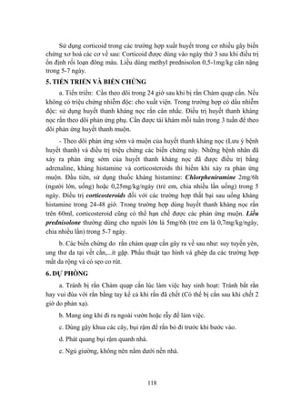 118
Sử dụng corticoid trong các trƣờng hợp xuất huyết trong cơ nhiều gây biến
chứng xơ hoá các cơ về sau: Corticoid đƣợc dùng vào ngày thứ 3 sau khi điều trị
ổn định rối loạn đông máu. Liều dùng methyl prednisolon 0,5-1mg/kg cân nặng
trong 5-7 ngày.
5. TIẾN TRIỂN VÀ BIẾN CHỨNG
a. Tiến triển: Cần theo dõi trong 24 giờ sau khi bị rắn Chàm quạp cắn. Nếu
không có triệu chứng nhiễm độc: cho xuất viện. Trong trƣờng hợp có dấu nhiễm
độc: sử dụng huyết thanh kháng nọc rắn cân nhắc. Điều trị huyết thanh kháng
nọc rắn theo dõi phản ứng phụ. Cần đƣợc tái khám mỗi tuần trong 3 tuần để theo
dõi phản ứng huyết thanh muộn.
- Theo dõi phản ứng sớm và muộn của huyết thanh kháng nọc (Lƣu ý bệnh
huyết thanh) và điều trị triệu chứng các biến chứng này. Những bệnh nhân đã
xảy ra phản ứng sớm của huyết thanh kháng nọc đã đƣợc điều trị bằng
adrenaline, kháng histamine và corticosteroids thì hiếm khi xảy ra phản ứng
muộn. Đầu tiên, sử dụng thuốc kháng histamine: Chlorpheniramine 2mg/6h
(ngƣời lớn, uống) hoặc 0,25mg/kg/ngày (trẻ em, chia nhiều lần uống) trong 5
ngày. Điều trị corticosteroids đối với các trƣờng hợp thất bại sau uống kháng
histamine trong 24-48 giờ. Trong trƣờng hợp dùng huyết thanh kháng nọc rắn
trên 60ml, corticosteroid cũng có thể hạn chế đƣợc các phản ứng muộn. Liều
prednisolone thƣờng dùng cho ngƣời lớn là 5mg/6h (trẻ em là 0,7mg/kg/ngày,
chia nhiều lần) trong 5-7 ngày.
b. Các biến chứng do rắn chàm quạp cắn gây ra về sau nhƣ: suy tuyến yên,
ung thƣ da tại vết cắn,...ít gặp. Phẩu thuật tạo hình và ghép da các trƣờng hợp
mất da rộng và có sẹo co rút.
6. DỰ PHÒNG
a. Tránh bị rắn Chàm quạp cắn lúc làm việc hay sinh hoạt: Tránh bắt rắn
hay vui đùa với rắn bằng tay kể cả khi rắn đã chết (Có thể bị cắn sau khi chết 2
giờ do phản xạ).
b. Mang ủng khi đi ra ngoài vƣờn hoặc rẫy để làm việc.
c. Dùng gậy khua các cây, bụi rậm để rắn bỏ đi trƣớc khi bƣớc vào.
d. Phát quang bụi rậm quanh nhà.
e. Ngủ giƣờng, không nên nằm dƣới nền nhà.
 