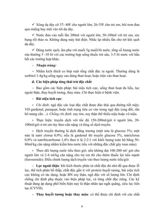 6
Xông dạ dày cỡ 37- 40F cho ngƣời lớn; 26-35F cho trẻ em, bôi trơn đƣa
qua miệng hay mũi vào tới dạ dày.
Nƣớc đƣa vào mỗi lần 200ml với ngƣời lớn, 50-100ml với trẻ em, sóc
bụng rồi tháo ra. Không dùng máy hút điện. Nhắc lại nhiều lần cho tới khi sạch
dạ dày.
Dùng nƣớc sạch, ấm pha với muối 5g muối/lít nƣớc, tổng số lƣợng nƣớc
rửa thƣờng 5 -10 lít với các trƣờng hợp uống thuốc trừ sâu, 3-5 lít nƣớc với hầu
hết các trƣờng hợp khác.
Nhuận tràng:
+ Nhằm kích thích co bóp ruột tống chất độc ra ngoài. Thƣờng dùng là
sorbitol 1-4g/kg uống ngay sau dùng than hoạt, hoặc trộn vào than hoạt.
d. Các biện pháp tăng thải trừ độc chất
Bao gồm các biện pháp: bài niệu tích cực, uống than hoạt đa liều, lọc
ngoài thận, thay huyết tƣơng, thay máu. Chỉ thực hiện ở bệnh viện.
Bài niệu tích cực:
Chỉ định: ngộ độc các loại độc chất đƣợc đào thải qua đƣờng tiết niệu:
VD gardenal, paraquat, hoặc tình trạng tiêu cơ vân trong ngộ độc (ong đốt, rắn
hổ mang cắn…). Chống chỉ định: suy tim, suy thận thể thiểu niệu hoặc vô niệu.
Thực hiện: truyền dịch với tốc độ 150-200ml/giờ ở ngƣời lớn, 20-
100ml/giờ ở trẻ em tùy theo cân nặng và tổng số dịch truyền.
Dịch truyền thƣờng là dịch đẳng trƣơng (một nửa là glucose 5%; một
nửa là natri clorua 0,9%; nếu là gardenal thì truyền glucose 5%, natriclorua
0,9% và natribicarrbonat 1,4% theo tỉ lệ 2:2:1 với khối lƣợng toàn bộ bằng 50-
80ml/kg cân nặng nhằm kiềm hóa nƣớc tiểu với những độc chất gây toan máu).
Theo dõi lƣợng nƣớc tiểu theo giờ, nếu không đạt 100-200 ml/ giờ cho
ngƣời lớn và 2-4 ml/kg cân nặng cho trẻ em thì cho thêm thuốc lợi tiểu mạnh
(furosemide). Điều chỉnh lƣợng dịch truyền vào theo lƣợng nƣớc tiểu/giờ.
Lọc ngoài thận: khi kích thƣớc phân tử chất độc đủ nhỏ để qua đƣợc lỗ
lọc, thể tích phân bố thấp, chất độc gắn ít với protein huyết tƣơng, bài niệu tích
cực không có tác dụng, hoặc BN suy thận, ngộ độc với số lƣợng lớn. Chỉ định
chống chỉ định phụ thuộc vào biện pháp lọc, và từng chất độc riêng. Các kỹ
thuật đang áp dụng phổ biến hiện nay là thận nhân tạo ngắt quãng, siêu lọc liên
tục (CVVH).
Thay huyết tƣơng hoặc thay máu: có thể đƣợc chỉ định với các chất
 