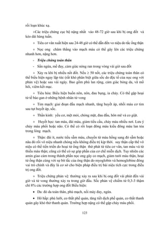 123
rối loạn khúc xạ.
Các triệu chứng cục bộ nặng nhất vào 48-72 giờ sau khi bị ong đốt và
kéo dài hàng tuần.
Tiêu cơ vân xuất hiện sau 24-48 giờ có thể dẫn đến vo niệu do tắc ống thận
Nọc ong châm thẳng vào mạch máu có thể gây lên các triệu chứng
nhanh hơn, nặng hơn.
- Triệu chứng toàn thân
- Sẩn ngứa, mề đay, cảm giác nóng ran trong vòng vài giờ sau đốt
Xảy ra khi bị nhiều nốt đốt. Nếu 50 nốt, các triệu chứng toàn thân có
thể biểu hiện ngay lập tức (rất khó phân biệt giữa sốc do độc tố của nọc ong với
phản vệ) hoặc sau vài ngày. Bao gồm phù lan rộng, cảm giác bỏng da, vã mồ
hôi, viêm kết mạc.
Tiêu hóa: Biểu hiện buồn nôn, nôn, đau bụng, ỉa chảy. Có thể gặp hoại
tử tế bào gan ở những bệnh nhân tử vong
Tim mạch: giai đoạn đầu mạch nhanh, tăng huyết áp, nhồi máu cơ tim
sau tụt huyết áp, sốc.
Thần kinh: yếu cơ, mệt mỏi, chóng mặt, đau đầu, hôn mê và co giật.
Huyết học: tan máu, đái máu, giảm tiểu cầu, chảy máu nhiều nơi. Lƣu ý
chảy máu phổi hoặc não. Có thể có rối loạn đông máu kiểu đông máu lan tỏa
trong lòng mạch.
Thận: đái ít, nƣớc tiểu sẫm màu, chuyển từ màu hồng sang đỏ sẫm hoặc
nâu đỏ rồi vô niệu nhanh chóng nếu không điều trị kịp thời. suy thận cấp thể vô
niệu có thể tiến triển do hoại tử ống thận thứ phát từ tiêu cơ vân, tan máu và từ
thiếu máu thận; cũng có thể có sự góp phần của cơ chế miễn dịch. Tuy nhiên các
amin giao cảm trong thành phần nọc ong gây co mạch, giảm tƣới máu thận, hoại
tử ống thận cùng với sự bít tắc của ông thận do myoglobin và hemoglobine đóng
vai trò chính và đây là cơ sở cho biện pháp điều trị bài niệu tích cực trong điều
trị ong đốt.
Triệu chứng phản vệ: thƣờng xảy ra sau khi bị ong đốt vài phút đến vài
giờ và tử vong thƣờng xảy ra trong giờ đầu. Sốc phản vệ chiếm từ 0,3-3 thậm
chí 8% các trƣờng hợp ong đốt Biểu hiện:
Da: đỏ da toàn thân, phù mạch, nổi mày đay, ngứa.
Hô hấp: phù lƣỡi, co thắt phế quản, tăng tiết dịch phế quản, co thắt thanh
quản gây khó thở thanh quản. Trƣờng hợp nặng có thể gặp chảy máu phổi.
 