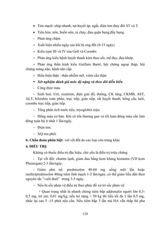 124
Tim mạch: nhịp nhanh, tụt huyết áp, ngất, điện tim thay đổi ST và T.
Tiêu hóa: nôn, buồn nôn, ỉa chảy, đau quặn bụng,đầy bụng.
- Phản ứng chậm
Xuất hiện nhiều ngày sau khi bị ong đốt (8-15 ngày)
Kiểu type III và IV của Gell và Coombs
Phản ứng kiểu bệnh huyết thanh kèm theo sốt, mề đay, đau khớp.
Phản ứng thần kinh kiểu Guillain Barré, hội chứng ngoại tháp, hội
chứng màng não, bệnh não cấp.
Biểu hiện thận : thận nhiễm mỡ, viêm cầu thận
Xét nghiệm đánh giá mức độ nặng và theo dõi diễn biến
- Công thức máu
- Sinh hoá: Urê, creatinin, điện giải đồ, đƣờng, CK tăng, CKMB, AST,
ALT, bilirubin toàn phần, trực tiếp, gián tiếp, sắt huyết thanh, hồng cầu lƣới,
coombs trực tiếp, gián tiếp.
Tổng phân tích nƣớc tiểu, myoglobin niệu.
Đông máu cơ bản. Khi có tổn thƣơng gan và rối lọan đông máu cần làm
đông toàn bộ ít nhất 1 lần/ngày.
Điện tim.
XQ tim phổi
b. Chẩn đoán phân biệt: với vết đốt do các loại côn trùng khác
4. ĐIỀU TRỊ:
Không có thuốc điều trị đặc hiệu, chủ yếu là điều trị triệu chứng
- Tại vết đốt: chƣờm lạnh, giảm đau bằng kem kháng histamin (VD kem
Phenergan) 2-3 lần/ngày.
- Giảm phù nề: prednisolon 40-60 mg uống một lần hoặc
methylprednisolon 40mg tiêm tĩnh mạch 1-2 lần/ngày, có thể giảm liều dần theo
nguyên tắc ”vuốt đuôi” trong 3-5 ngày.
Nếu bị sốc phản vệ điều trị theo phác đồ xử trí sốc phản vệ:
+ Quan trọng nhất là nhanh chóng tiêm bắp addrenalin ngƣời lớn 0,3-
0,5 mg, trẻ em: 0,01 mg/kg; nếu trẻ nặng > 50 kg thì liều tối đa 1 lần 0,5 mg,
nhắc lại sau 5 -15 phút nếu cần. Nếu tiêm bắp 3 lần mà HA vẫn thấp thì pha
 