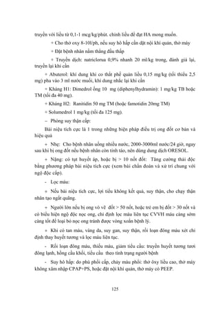 125
truyền với liều từ 0,1-1 mcg/kg/phút. chỉnh liều để đạt HA mong muốn.
+ Cho thở oxy 8-10l/ph, nếu suy hô hấp cần dặt nội khí quản, thở máy
+ Đặt bệnh nhân nằm thẳng đầu thấp
+ Truyền dịch: natriclorua 0,9% nhanh 20 ml/kg trong, đánh giá lại,
truyền lại khi cần
+ Abuterol: khí dung khi co thắt phế quản liều 0,15 mg/kg (tối thiểu 2,5
mg) pha vào 3 ml nƣớc muối, khí dung nhắc lại khi cần
+ Kháng H1: Dimedrol ống 10 mg (diphenylhydramin): 1 mg/kg TB hoặc
TM (tối đa 40 mg).
+ Kháng H2: Ranitidin 50 mg TM (hoặc famotidin 20mg TM)
+ Solumedrol 1 mg/kg (tối đa 125 mg).
Phòng suy thận cấp:
Bài niệu tích cực là 1 trong những biện pháp điều trị ong đốt cơ bản và
hiệu quả
Nhẹ: Cho bệnh nhân uống nhiều nƣớc, 2000-3000ml nƣớc/24 giờ, ngay
sau khi bị ong đốt nếu bệnh nhân còn tỉnh táo, nên dùng dung dịch ORESOL.
Nặng: có tụt huyết áp, hoặc bị > 10 nốt đốt: Tăng cƣờng thải độc
bằng phƣơng pháp bài niệu tích cực (xem bài chẩn đoán và xử trí chung với
ngộ độc cấp).
- Lọc máu:
Nếu bài niệu tích cực, lợi tiểu không kết quả, suy thận, cho chạy thận
nhân tạo ngắt quãng.
Ngƣời lớn nếu bị ong vò vẽ đốt > 50 nốt, hoặc trẻ em bị đốt > 30 nốt và
có biểu hiện ngộ độc nọc ong, chỉ định lọc máu liên tục CVVH máu càng sớm
càng tốt để loại bỏ nọc ong tránh đƣợc vòng xoắn bệnh lý.
Khi có tan máu, vàng da, suy gan, suy thận, rối loạn đông máu xét chỉ
định thay huyết tƣơng và lọc máu liên tục.
- Rối loạn đông máu, thiếu máu, giảm tiểu cầu: truyền huyết tƣơng tƣơi
đông lạnh, hồng cầu khối, tiểu cầu theo tình trạng ngƣời bệnh
- Suy hô hấp: do phù phổi cấp, chảy máu phổi: thở ôxy liều cao, thở máy
không xâm nhập CPAP+PS, hoặc đặt nội khí quản, thở máy có PEEP.
 