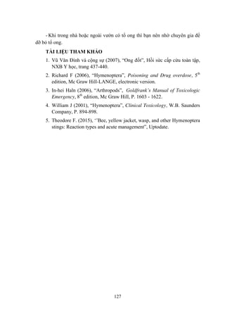 127
- Khi trong nhà hoặc ngoài vƣờn có tổ ong thì bạn nên nhờ chuyên gia để
dỡ bỏ tổ ong.
TÀI LIỆU THAM KHẢO
1. Vũ Văn Đính và cộng sự (2007), “Ong đốt”, Hồi sức cấp cứu toàn tập,
NXB Y học, trang 437-440.
2. Richard F (2006), “Hymenoptera”, Poisoning and Drug overdose, 5th
edition, Mc Graw Hill-LANGE, electronic version.
3. In-hei Haln (2006), “Arthropods”, Goldfrank’s Manual of Toxicologic
Emergency, 8th
edition, Mc Graw Hill, P. 1603 - 1622.
4. William J (2001), “Hymenoptera”, Clinical Toxicology, W.B. Saunders
Company, P. 894-898.
5. Theodore F. (2015), „‟Bee, yellow jacket, wasp, and other Hymenoptera
stings: Reaction types and acute management”, Uptodate.
 