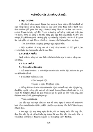 128
NGỘ ĐỘC MẬT CÁ TRẮM, CÁ TRÔI
1. ĐẠI CƢƠNG
- Ở một số vùng, ngƣời dân có thói quen sử dụng mật cá để chữa bệnh vì
nghĩ rằng mật cá có tác dụng nâng cao sức khoẻ, chữa đƣợc một số bệnh mạn
tính nhƣ hen phế quản, đau lƣng, viêm đại tràng. Thực tế, các loại mật cá trắm,
cá trôi đều có thể gây ngộ độc. Ngƣời ta thƣờng nuốt sống cả túi mật hoặc pha
với nƣớc, rƣợu. Cá càng to thì khả năng gây ngộ độc càng nhiều. Cá trôi chỉ
nặng 0,5 kg khi uống mật cá cũng gây suy thận cấp. Mật của cá trắm từ 3 kg trở
lên chắc chắn gây ngộ độc và có thể gây tử vong nếu không điều trị kịp thời.
- Trên thực tế lâm sàng hay gặp ngộ độc mật cá trắm.
- Độc tố chính có trong mật cá là một alcol steroid có 27C gọi là 5
cyprinol gây tổn thƣơng chủ yếu là gan, thận.
2. NGUYÊN NHÂN
Bệnh nhân tự uống với mục đích chữa bệnh hoặc nghĩ là mật cá nâng cao
sức khỏe.
3. CHẨN ĐOÁN
3.1. Triệu chứng lâm sàng
- Rối loạn tiêu hoá: là biểu hiện đầu tiên của nhiễm độc, hai đến ba giờ
sau khi nuốt mật cá.
+ Bệnh nhân buồn nôn, nôn.
+ Đau bụng dữ dội.
+ Sau đó ỉa chảy, đôi khi có máu.
- Đồng thời có các dấu hiệu toàn thân: bệnh nhân rất mệt nằm liệt giƣờng,
đau khắp ngƣời, chóng mặt, toát mồ hôi. Mạch thƣờng không nhanh, đôi khi hơi
chậm 50–60l/phút. Huyết áp giai đoạn đầu có thể giảm do nôn và ỉa lỏng, giai
đoạn vô niệu có thể gặp tăng huyết áp.
- Viêm ống thận cấp
Các dấu hiệu suy thận cấp xuất hiện rất sớm, ngay từ khi có rối loạn tiêu
hoá, bệnh nhân bắt đầu đái ít, có khi vô niệu ngay (nƣớc tiểu dƣới 300ml trong
24 giờ đầu).
+ Nếu ngộ độc nhẹ: sang ngày thứ ba, thứ tƣ, lƣợng nƣớc tiểu tăng dần.
Suy thận cấp thể vô niệu đã chuyển thành thể suy thận cấp còn nƣớc tiểu và
bệnh nhân có thể khỏi đƣợc không cần các biện pháp xử trí đặc biệt.
 
