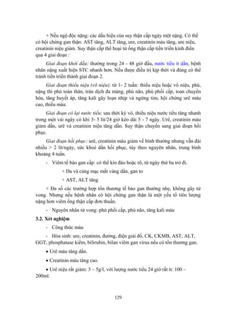 129
+ Nếu ngộ độc nặng: các dấu hiệu của suy thận cấp ngày một nặng. Có thể
có hội chứng gan thận: AST tăng, ALT tăng, ure, creatinin máu tăng, ure niệu,
creatinin niệu giảm. Suy thận cấp thể hoại tử ống thận cấp tiến triển kinh điển
qua 4 giai đoạn :
Giai đoạn khởi đầu: thƣờng trong 24 - 48 giờ đầu, nƣớc tiểu ít dần, bệnh
nhân nặng xuất hiện STC nhanh hơn. Nếu đƣợc điều trị kịp thời và đúng có thể
tránh tiến triển thành giai đoạn 2.
Giai đoạn thiểu niệu (vô niệu): từ 1- 2 tuần: thiểu niệu hoặc vô niệu, phù,
nặng thì phù toàn thân, tràn dịch đa màng, phù não, phù phổi cấp, toan chuyển
hóa, tăng huyết áp, tăng kali gây loạn nhịp và ngừng tim, hội chứng urê máu
cao, thiếu máu.
Giai đoạn có lại nước tiểu: sau thời kỳ vô, thiểu niệu nƣớc tiểu tăng nhanh
trong một vài ngày có khi 3- 5 lít/24 giờ kéo dài 5 - 7 ngày. Urê, creatinin máu
giảm dần, urê và creatinin niệu tăng dần. Suy thận chuyển sang giai đoạn hồi
phục.
Giai đoạn hồi phục: urê, creatinin máu giảm về bình thƣờng nhƣng vẫn đái
nhiều > 2 lít/ngày, sức khoẻ dần hồi phục, tùy theo nguyên nhân, trung bình
khoảng 4 tuần.
- Viêm tế bào gan cấp: có thể kín đáo hoặc rõ, từ ngày thứ ba trở đi.
+ Da và củng mạc mắt vàng dần, gan to
+ AST, ALT tăng
+ Đa số các trƣờng hợp tổn thƣơng tế bào gan thƣờng nhẹ, không gây tử
vong. Nhƣng nếu bệnh nhân có hội chứng gan thận là một yếu tố tiên lƣợng
nặng hơn viêm ống thận cấp đơn thuần.
- Nguyên nhân tử vong: phù phổi cấp, phù não, tăng kali máu
3.2. Xét nghiệm
- Công thức máu
- Hóa sinh: ure, creatinin, đƣờng, điện giải đồ, CK, CKMB, AST, ALT,
GGT, phosphatase kiềm, bilirubin, bilan viêm gan virus nếu có tổn thƣơng gan.
Urê máu tăng dần.
Creatinin máu tăng cao.
Urê niệu rất giảm: 3 – 5g/l, với lƣợng nƣớc tiểu 24 giờ rất ít: 100 –
200ml.
 