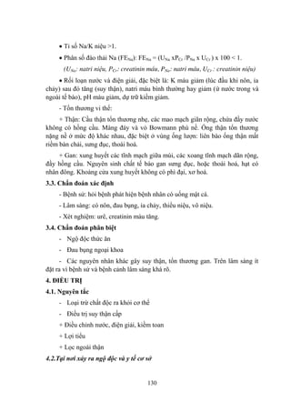 130
Tỉ số Na/K niệu >1.
Phân số đào thải Na (FENa): FENa = (UNa xPCr /PNa x UCr ) x 100 < 1.
(UNa: natri niệu, PCr: creatinin máu, PNa: natri máu, UCr : creatinin niệu)
Rối loạn nƣớc và điện giải, đặc biệt là: K máu giảm (lúc đầu khi nôn, ỉa
chảy) sau đó tăng (suy thận), natri máu bình thƣờng hay giảm (ứ nƣớc trong và
ngoài tế bào), pH máu giảm, dự trữ kiềm giảm.
- Tổn thƣơng vi thể:
+ Thận: Cầu thận tổn thƣơng nhẹ, các mao mạch giãn rộng, chứa đầy nƣớc
không có hồng cầu. Màng đáy và vỏ Bowmann phù nề. Ống thận tổn thƣơng
nặng nề ở mức độ khác nhau, đặc biệt ở vùng ống lƣợn: liên bào ống thận mất
riềm bàn chải, sƣng đục, thoái hoá.
+ Gan: xung huyết các tĩnh mạch giữa múi, các xoang tĩnh mạch dãn rộng,
đầy hồng cầu. Nguyên sinh chất tế bào gan sƣng đục, hoặc thoái hoá, hạt có
nhân đông. Khoảng cửa xung huyết không có phì đại, xơ hoá.
3.3. Chẩn đoán xác định
- Bệnh sử: hỏi bệnh phát hiện bệnh nhân có uống mật cá.
- Lâm sàng: có nôn, đau bụng, ỉa chảy, thiểu niệu, vô niệu.
- Xét nghiệm: urê, creatinin máu tăng.
3.4. Chẩn đoán phân biệt
- Ngộ độc thức ăn
- Đau bụng ngoại khoa
- Các nguyên nhân khác gây suy thận, tổn thƣơng gan. Trên lâm sàng ít
đặt ra vì bệnh sử và bệnh cảnh lâm sàng khá rõ.
4. ĐIỀU TRỊ
4.1. Nguyên tắc
- Loại trừ chất độc ra khỏi cơ thể
- Điều trị suy thận cấp
+ Điều chỉnh nƣớc, điện giải, kiềm toan
+ Lợi tiểu
+ Lọc ngoài thận
4.2.Tại nơi xảy ra ngộ độc và y tế cơ sở
 