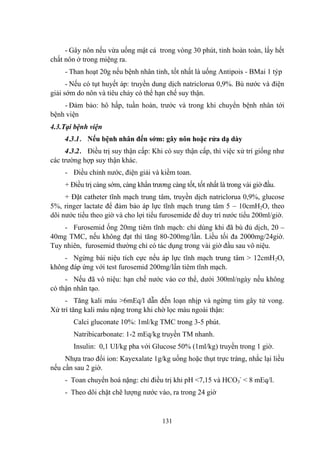 131
- Gây nôn nếu vừa uống mật cá trong vòng 30 phút, tỉnh hoàn toàn, lấy hết
chất nôn ở trong miệng ra.
- Than hoạt 20g nếu bệnh nhân tỉnh, tốt nhất là uống Antipois - BMai 1 týp
- Nếu có tụt huyết áp: truyền dung dịch natriclorua 0,9%. Bù nƣớc và điện
giải sớm do nôn và tiêu chảy có thể hạn chế suy thận.
- Đảm bảo: hô hấp, tuần hoàn, trƣớc và trong khi chuyển bệnh nhân tới
bệnh viện
4.3.Tại bệnh viện
4.3.1. Nếu bệnh nhân đến sớm: gây nôn hoặc rửa dạ dày
4.3.2. Điều trị suy thận cấp: Khi có suy thận cấp, thì việc xử trí giống nhƣ
các trƣờng hợp suy thận khác.
- Điều chỉnh nƣớc, điện giải và kiềm toan.
+ Điều trị càng sớm, càng khẩn trƣơng càng tốt, tốt nhất là trong vài giờ đầu.
+ Đặt catheter tĩnh mạch trung tâm, truyền dịch natriclorua 0,9%, glucose
5%, ringer lactate để đảm bảo áp lực tĩnh mạch trung tâm 5 – 10cmH2O, theo
dõi nƣớc tiểu theo giờ và cho lợi tiểu furosemide để duy trì nƣớc tiểu 200ml/giờ.
- Furosemid ống 20mg tiêm tĩnh mạch: chỉ dùng khi đã bù đủ dịch, 20 –
40mg TMC, nếu không đạt thì tăng 80-200mg/lần. Liều tối đa 2000mg/24giờ.
Tuy nhiên, furosemid thƣờng chỉ có tác dụng trong vài giờ đầu sau vô niệu.
- Ngừng bài niệu tích cực nếu áp lực tĩnh mạch trung tâm > 12cmH2O,
không đáp ứng với test furosemid 200mg/lần tiêm tĩnh mạch.
- Nếu đã vô niệu: hạn chế nƣớc vào cơ thể, dƣới 300ml/ngày nếu không
có thận nhân tạo.
- Tăng kali máu >6mEq/l dẫn đến loạn nhịp và ngừng tim gây tử vong.
Xử trí tăng kali máu nặng trong khi chờ lọc máu ngoài thận:
Calci gluconate 10%: 1ml/kg TMC trong 3-5 phút.
Natribicarbonate: 1-2 mEq/kg truyền TM nhanh.
Insulin: 0,1 UI/kg pha với Glucose 50% (1ml/kg) truyền trong 1 giờ.
Nhựa trao đổi ion: Kayexalate 1g/kg uống hoặc thụt trực tràng, nhắc lại liều
nếu cần sau 2 giờ.
- Toan chuyển hoá nặng: chỉ điều trị khi pH <7,15 và HCO3
-
< 8 mEq/l.
- Theo dõi chặt chẽ lƣợng nƣớc vào, ra trong 24 giờ
 