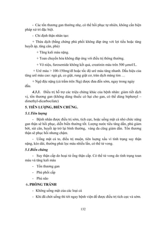 132
- Các tổn thƣơng gan thƣờng nhẹ, có thể hồi phục tự nhiên, không cần biện
pháp xử trí đặc biệt.
- Chỉ định thận nhân tạo:
+ Thừa dịch (bằng chứng phù phổi không đáp ứng với lợi tiểu hoặc tăng
huyết áp, tăng cân, phù)
+ Tăng kali máu nặng.
+ Toan chuyển hóa không đáp ứng với điều trị thông thƣờng.
+ Vô niệu, furosemide không kết quả, creatinin máu trên 500 mol/L.
+ Urê máu > 100-150mg/dl hoặc tốc độ urê máu tăng nhanh. Dấu hiệu của
tăng urê máu cao: ngủ gà, co giật, rung giật cơ, tràn dịch màng tim …
+ Ngộ độc nặng (cá trắm trên 5kg) đƣợc đƣa đến sớm, ngay trong ngày
đầu.
4.3.3. Điều trị hỗ trợ các triệu chứng khác của bệnh nhân: giảm tiết dịch
vị, tổn thƣơng gan (không dùng thuốc có hại cho gan, có thể dùng biphenyl –
dimethyl-dicarbocilate)
5. TIÊN LƢỢNG, BIẾN CHỨNG.
5.1.Tiên lượng
- Bệnh nhân đƣợc điều trị sớm, tích cực, hoặc uống mật cá nhỏ chức năng
gan thận sẽ hồi phục, diễn biến thƣờng tốt. Lƣợng nƣớc tiểu tăng dần, phù giảm
bớt, sút cân, huyết áp trở lại bình thƣờng, vàng da cũng giảm dần. Tổn thƣơng
thận sẽ phục hồi nhƣng chậm.
- Uống mật cá to, điều trị muộn, tiên luợng xấu vì tình trạng suy thận
nặng, kéo dài, thƣờng phải lọc máu nhiều lần, có thể tử vong.
5.1.Biến chứng
- Suy thận cấp do hoại tử ống thận cấp. Có thể tử vong do tình trạng toan
máu và tăng kali máu
- Tổn thƣơng gan
- Phù phổi cấp
- Phù não
6. PHÒNG TRÁNH
- Không uống mật của các loại cá
- Khi đã chót uống thì tới ngay bệnh viện để đƣợc điều trị tích cực và sớm.
 