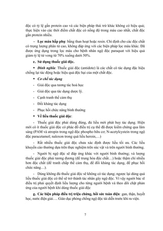 7
độc có tỷ lệ gắn protein cao và các biện pháp thải trừ khác không có hiệu quả;
thực hiện vào các thời điểm chất độc có nồng độ trong máu cao nhất, chất độc
gắn protein nhiều.
Lọc máu hấp phụ: bằng than hoạt hoặc resin. Chỉ định cho các độc chất
có trọng lƣợng phân tử cao, không đáp ứng với các biện pháp lọc máu khác. Đã
đƣợc ứng dụng trong lọc máu cho bệnh nhân ngộ độc paraquat với hiệu quả
giảm tỷ lệ tử vong từ 70% xuống dƣới 50%.
e. Sử dụng thuốc giải độc.
Đinh nghĩa: Thuốc giải độc (antidote) là các chất có tác dụng đặc hiệu
chống lại tác động hoặc hiệu quả độc hại của một chất độc.
Cơ chế tác dụng
- Giải độc qua tƣơng tác hoá học
- Giải độc qua tác dụng dƣợc lý.
- Cạnh tranh thể cảm thụ
- Đối kháng tác dụng
- Phục hồi chức năng bình thƣờng
Về liều thuốc giải độc:
- Thuốc giải độc phải dùng đúng, đủ liều mới phát huy tác dụng. Hiện
mới có ít thuốc giải độc có phác đồ điều trị cụ thể đã đƣợc kiểm chứng qua lâm
sàng (PAM và atropin trong ngộ độc phospho hữu cơ; N-acetylcystein trong ngộ
độc paracetamol; naloxon trong quá liều heroin,…)
- Rất nhiều thuốc giải độc chƣa xác định đƣợc liều tối ƣu. Các liều
khuyến cáo thƣờng dựa trên thực nghiệm trên súc vật và trên ngƣời bình thƣờng.
- Ngƣời bị ngộ độc sẽ đáp ứng khác với ngƣời bình thƣờng; và lƣợng
thuốc giải độc phải tƣơng đƣơng (để trung hòa độc chất…) hoặc thậm chí nhiều
hơn độc chất (để tranh chấp thể cảm thụ, để đối kháng tác dụng, để phục hồi
chức năng…).
- Dùng không đủ thuốc giải độc sẽ không có tác dụng; ngƣợc lại dùng quá
liều thuốc giải độc có thể sẽ trở thành tác nhân gây ngộ độc. Vì vậy ngƣời bác sĩ
điều trị phải quyết định liều lƣợng cho từng ngƣời bệnh và theo dõi chặt phản
ứng của ngƣời bệnh khi dùng thuốc giải độc
g. Các biện pháp điều trị triệu chứng, hồi sức toàn diện: gan, thận, huyết
học, nƣớc điện giải…. Giáo dục phòng chống ngộ độc tái diễn trƣớc khi ra viện.
 