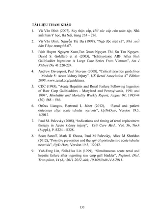 133
TÀI LIỆU THAM KHẢO
1. Vũ Văn Đính (2007), Suy thận cấp, Hồi sức cấp cứu toàn tập, Nhà
xuất bản Y học, Hà Nội, trang 263 – 276.
2. Vũ Văn Đính, Nguyễn Thị Dụ (1998), “Ngộ độc mật cá”, Nhà xuất
bản Y học, trang 65-67.
3. Bich Huyen Nguyen Xuan,Tan Xuan Nguyen Thi, Su Tan Nguyen,
David S. Goldfarb et al (2003), “Ichthyotoxic ARF After Fish
Gallbladder Ingestion: A Large Case Series From Vietnam”, Am J
Kidney Dis 41:220-224.
4. Andrew Davenport, Paul Stevens (2008), “Critical practice guidelines
– Module 5: Acute kidney Injury”, UK Renal Association 4th
Edition
2008, www.renal.org/guidelines.
5. CDC (1995), “Acute Hepatitis and Renal Failure Following Ingestion
of Raw Carp Gallbladders - Maryland and Pennsylvania, 1991 and
1994”, Morbidity and Mortality Weekly Report, August 04, 1995/44
(30): 565 – 566.
6. Orfeas Liangos, Bertrand L Jaber (2012), “Renal and patient
outcomes after acute tubular necrosis”, UpToDate, Version 19.3,
1/2012.
7. Paul M. Palevsky (2008), “Indications and timing of renal replacement
therapy in Acute kidney injury”, Crit Care Med., Vol. 36, No.4
(Suppl.), P. S224 – S228.
8. Scott Sanoff, Mark D Okusa, Paul M Palevsky, Alice M Sheridan
(2012), “Possible prevention and therapy of postischemic acute tubular
necrosis”, UpToDate, Version 19.3, 1/2012.
9. Yuh-Feng Lin, Shih-Hua Lin (1999), “Simultaneous acute renal and
hepatic failure after ingesting raw carp gall bladder”, Nephrol. Dial.
Transplant, 14 (8): 2011-2012. doi: 10.1093/ndt/14.8.2011.
 