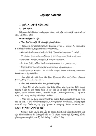 134
NGỘ ĐỘC NẤM ĐỘC
1. KHÁI NIỆM VỀ NẤM ĐỘC
a) Định nghĩa
Nấm độc là loài nấm có chứa độc tố gây ngộ độc cho cơ thể con ngƣời và
động vật khi ăn phải.
b) Phân loại nấm độc
- Phân loại theo độc tố, nấm độc gồm 8 nhóm:
+ Amatoxin (Cyclopolypeptid): Amanita verna, A. virosa, A. phalloides,
Galerina autumnalis, Lepiota brunneoincarnata,...
+ Gyromitrin (Monomethylhydrazin): Gyromitra esculenta, G. infula,...
+ Orellanin: Cortinarius orellanus, C. speciosissimus, C. Splendens,....
+ Muscarin: Inocybe fastigiata, Clitocybe dealbata,..
+ Ibotenic Acid và Muscimol: Amanita muscaria, A. pantherina,...
+ Coprin: Coprinus atramentarius, Coprinus disseminatus,...
+ Psilocybin và Psilocin: Các loài nấm thuộc 4 chi là Psilocybe, Panaeolus,
Conocybe và Gymnopilus.
+ Các chất gây rối loạn tiêu hóa: Chlorophyllum molybdites, Russula
foetens, Omphalotus nidiformis...
- Phân loại nấm độc theo thời gian tác dụng:
+ Nấm độc tác dụng chậm: Các triệu chứng đầu tiên xuất hiện muộn,
thƣờng 6 đến 40 giờ (trung bình 12 giờ) sau khi ăn nấm và thƣờng gây chết
ngƣời. Ví dụ: Amanita verna, Amanita virosa, Amanita phalloides,.... Tỷ lệ tử
vong tính chung khoảng 50% hoặc cao hơn
+ Nấm độc tác dụng nhanh: Các triệu chứng đầu tiên xuất hiện trƣớc 6 giờ
sau ăn nấm. Ví dụ: Inocybe fastigiata, Chlorophyllum molybdites...Thƣờng bệnh
nhân hồi phục tốt nếu đƣợc áp dụng kịp thời các biện pháp cấp cứu hồi sức cơ bản.
2. NGUYÊN NHÂN NGỘ ĐỘC
- Ngộ độc nấm xảy ra chủ yếu do ngƣời dân không nhận dạng đƣợc nấm
độc nên đã hái nấm dại ở rừng về nấu ăn. Đã xảy ra các vụ ngộ độc ở một số địa
phƣơng do mua phải nấm độc hái ở rừng đem bán ở chợ.
 