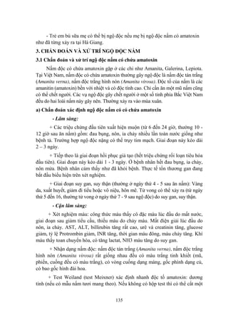 135
- Trẻ em bú sữa mẹ có thể bị ngộ độc nếu mẹ bị ngộ độc nấm có amatoxin
nhƣ đã từng xảy ra tại Hà Giang.
3. CHẨN ĐOÁN VÀ XỬ TRÍ NGỘ ĐỘC NẤM
3.1 Chẩn đoán và xử trí ngộ độc nấm có chứa amatoxin
Nấm độc có chứa amatoxin gặp ở các chi nhƣ Amanita, Galerina, Lepiota.
Tại Việt Nam, nấm độc có chứa amatoxin thƣờng gây ngộ độc là nấm độc tán trắng
(Amanita verna), nấm độc trắng hình nón (Amanita virosa). Độc tố của nấm là các
amanitin (amatoxin) bền với nhiệt và có độc tính cao. Chỉ cần ăn một mũ nấm cũng
có thể chết ngƣời. Các vụ ngộ độc gây chết ngƣời ở một số tỉnh phía Bắc Việt Nam
đều do hai loài nấm này gây nên. Thƣờng xảy ra vào mùa xuân.
a) Chẩn đoán xác định ngộ độc nấm có có chứa amatoxin
- Lâm sàng:
+ Các triệu chứng đầu tiên xuất hiện muộn (từ 6 đến 24 giờ, thƣờng 10 -
12 giờ sau ăn nấm) gồm: đau bụng, nôn, ỉa chảy nhiều lần toàn nƣớc giống nhƣ
bệnh tả. Trƣờng hợp ngộ độc nặng có thể trụy tim mạch. Giai đoạn này kéo dài
2 – 3 ngày.
+ Tiếp theo là giai đoạn hồi phục giả tạo (hết triệu chứng rối loạn tiêu hóa
đầu tiên). Giai đoạn này kéo dài 1 - 3 ngày. Ở bệnh nhân hết đau bụng, ỉa chảy,
nôn mửa. Bệnh nhân cảm thấy nhƣ đã khỏi bệnh. Thực tế tổn thƣơng gan đang
bắt đầu biểu hiện trên xét nghiệm.
+ Giai đoạn suy gan, suy thận (thƣờng ở ngày thứ 4 - 5 sau ăn nấm): Vàng
da, xuất huyết, giảm đi tiểu hoặc vô niệu, hôn mê. Tử vong có thể xảy ra (từ ngày
thứ 5 đến 16, thƣờng tử vong ở ngày thứ 7 - 9 sau ngộ độc) do suy gan, suy thận.
- Cận lâm sàng:
+ Xét nghiệm máu: công thức máu thấy cô đặc máu lúc đầu do mất nƣớc,
giai đoạn sau giảm tiểu cầu, thiếu máu do chảy máu. Mất điện giải lúc đầu do
nôn, ỉa chảy. AST, ALT, billirubin tăng rất cao, urê và creatinin tăng, glucose
giảm, tỷ lệ Protrombin giảm, INR tăng, thời gian máu đông, máu chảy tăng. Khí
máu thấy toan chuyển hóa, có tăng lactat, NH3 máu tăng do suy gan.
+ Nhận dạng nấm độc: nấm độc tán trắng (Amanita verna), nấm độc trắng
hình nón (Amanita virosa) rất giống nhau đều có màu trắng tinh khiết (mũ,
phiến, cuống đều có màu trắng), có vòng cuống dạng màng, gốc phình dạng củ,
có bao gốc hình đài hoa.
+ Test Weiland (test Meixner) xác định nhanh độc tố amatoxin: dƣơng
tính (nếu có mẫu nấm tƣơi mang theo). Nếu không có hộp test thì có thể cắt một
 