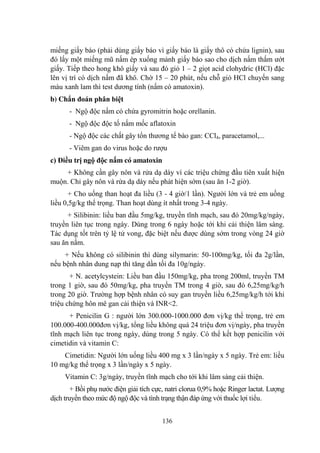 136
miếng giấy báo (phải dùng giấy báo vì giấy báo là giấy thô có chứa lignin), sau
đó lấy một miếng mũ nấm ép xuống mảnh giấy báo sao cho dịch nấm thấm ƣớt
giấy. Tiếp theo hong khô giấy và sau đó giỏ 1 – 2 giọt acid clohydric (HCl) đặc
lên vị trí có dịch nấm đã khô. Chờ 15 – 20 phút, nếu chỗ giỏ HCl chuyến sang
màu xanh lam thì test dƣơng tính (nấm có amatoxin).
b) Chẩn đoán phân biệt
- Ngộ độc nấm có chứa gyromitrin hoặc orellanin.
- Ngộ độc độc tố nấm mốc aflatoxin
- Ngộ độc các chất gây tổn thƣơng tế bào gan: CCl4, paracetamol,...
- Viêm gan do virus hoặc do rƣợu
c) Điều trị ngộ độc nấm có amatoxin
+ Không cần gây nôn và rửa dạ dày vì các triệu chứng đầu tiên xuất hiện
muộn. Chỉ gây nôn và rửa dạ dày nếu phát hiện sớm (sau ăn 1-2 giờ).
+ Cho uống than hoạt đa liều (3 - 4 giờ/1 lần). Ngƣời lớn và trẻ em uống
liều 0,5g/kg thể trọng. Than hoạt dùng ít nhất trong 3-4 ngày.
+ Silibinin: liều ban đầu 5mg/kg, truyền tĩnh mạch, sau đó 20mg/kg/ngày,
truyền liên tục trong ngày. Dùng trong 6 ngày hoặc tới khi cải thiện lâm sàng.
Tác dụng tốt trên tỷ lệ tử vong, đặc biệt nếu đƣợc dùng sớm trong vòng 24 giờ
sau ăn nấm.
+ Nếu không có silibinin thì dùng silymarin: 50-100mg/kg, tối đa 2g/lần,
nếu bệnh nhân dung nạp thì tăng dần tối đa 10g/ngày.
+ N. acetylcystein: Liều ban đầu 150mg/kg, pha trong 200ml, truyền TM
trong 1 giờ, sau đó 50mg/kg, pha truyền TM trong 4 giờ, sau đó 6,25mg/kg/h
trong 20 giờ. Trƣờng hợp bệnh nhân có suy gan truyền liều 6,25mg/kg/h tới khi
triệu chứng hôn mê gan cải thiện và INR<2.
+ Penicilin G : ngƣời lớn 300.000-1000.000 đơn vị/kg thể trọng, trẻ em
100.000-400.000đơn vị/kg, tổng liều không quá 24 triệu đơn vị/ngày, pha truyền
tĩnh mạch liên tục trong ngày, dùng trong 5 ngày. Có thể kết hợp penicilin với
cimetidin và vitamin C:
Cimetidin: Ngƣời lớn uống liều 400 mg x 3 lần/ngày x 5 ngày. Trẻ em: liều
10 mg/kg thể trọng x 3 lần/ngày x 5 ngày.
Vitamin C: 3g/ngày, truyền tĩnh mạch cho tới khi lâm sàng cải thiện.
+ Bồi phụ nƣớc điện giải tích cực, natri clorua 0,9% hoặc Ringer lactat. Lƣợng
dịch truyền theo mức độ ngộ độc và tình trạng thận đáp ứng với thuốc lợi tiểu.
 