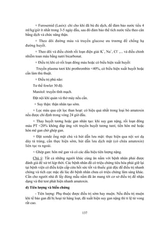 137
+ Furosemid (Lasix): chỉ cho khi đã bù đủ dịch, để đảm bảo nƣớc tiểu 4
ml/kg/giờ ít nhất trong 3-5 ngày đầu, sau đó đảm bảo thể tích nƣớc tiểu theo cân
bằng dịch và chức năng thận.
+ Theo dõi đƣờng máu và truyền glucose ƣu trƣơng để chống hạ
đƣờng huyết.
+ Theo dõi và điều chỉnh rối loạn điện giải K+
, Na+
, Cl-
,... và điều chỉnh
nhiễm toan máu bằng natri bicarbonat.
+ Điều trị khi có rối loạn đông máu hoặc có biểu hiện xuất huyết:
Truyền plasma tƣơi khi prothrombin <40%, có biểu hiện xuất huyết hoặc
cần làm thủ thuật.
+ Điều trị phù não:
Tƣ thế fowler 30 độ.
Manitol: truyền tĩnh mạch.
Đặt nội khí quản và thở máy nếu cần.
+ Suy thận: thận nhân tạo sớm.
+ Lọc máu qua cột lọc than hoạt: có hiệu quả nhất trong loại bỏ amatoxin
nếu đƣợc chỉ định trong vòng 24 giờ đầu.
+ Thay huyết tƣơng hoặc gan nhân tạo: khi suy gan nặng, rối loạn đông
máu PT <20% không đáp ứng với truyền huyết tƣơng tƣơi; tiền hôn mê hoặc
hôn mê gan chờ ghép gan.
+ Đặt sonde ống mật chủ và hút dẫn lƣu mật: thực hiện qua nội soi dạ
dày tá tràng, cần thực hiện sớm, hút dẫn lƣu dịch mật (có chứa amatoxin)
liên tục ra ngoài.
+ Ghép gan: hôn mê gan và có các dấu hiệu tiên lƣợng nặng.
Chú ý: Tất cả những ngƣời khác cùng ăn nấm với bệnh nhân phải đƣợc
đánh giá để xử trí kịp thời. Các bệnh nhân đã có triệu chứng tiêu hóa phải giữ lại
tại bệnh viện có điều kiện cấp cứu hồi sức tốt và thuốc giải độc để điều trị nhanh
chóng và tích cực mặc dù lúc đó bệnh nhân chƣa có triệu chứng lâm sàng khác.
Cần cho ngƣời nhà đi lấy đúng mẫu nấm đã ăn mang tới cơ sở điều trị để nhận
dạng và thử test phát hiện nhanh amatoxin.
d) Tiên lƣợng và biến chứng
- Tiên lƣợng: Phụ thuộc đƣợc điều trị sớm hay muộn. Nếu điều trị muộn
khi tế bào gan đã bị hoại tử hàng loạt, đã xuất hiện suy gan nặng thì tỉ lệ tử vong
rất cao.
 