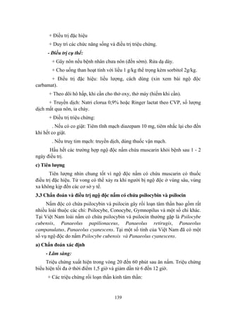 139
+ Điều trị đặc hiệu
+ Duy trì các chức năng sống và điều trị triệu chứng.
- Điều trị cụ thể:
+ Gây nôn nếu bệnh nhân chƣa nôn (đến sớm). Rửa dạ dày.
+ Cho uống than hoạt tính với liều 1 g/kg thể trọng kèm sorbitol 2g/kg.
+ Điều trị đặc hiệu: liều lƣợng, cách dùng (xin xem bài ngộ độc
carbamat).
+ Theo dõi hô hấp, khi cần cho thở oxy, thở máy (hiếm khi cần).
+ Truyền dịch: Natri clorua 0,9% hoặc Ringer lactat theo CVP, số lƣợng
dịch mất qua nôn, ỉa chảy.
+ Điều trị triệu chứng:
. Nếu có co giật: Tiêm tĩnh mạch diazepam 10 mg, tiêm nhắc lại cho đến
khi hết co giật.
. Nếu truỵ tim mạch: truyền dịch, dùng thuốc vận mạch.
Hầu hết các trƣờng hợp ngộ độc nấm chứa muscarin khỏi bệnh sau 1 - 2
ngày điều trị.
c) Tiên lƣợng
Tiên lƣợng nhìn chung tốt vì ngộ độc nấm có chứa muscarin có thuốc
điều trị đặc hiệu. Tử vong có thể xảy ra khi ngƣời bị ngộ độc ở vùng sâu, vùng
xa không kịp đến các cơ sở y tế.
3.3 Chẩn đoán và điều trị ngộ độc nấm có chứa psilocybin và psilocin
Nấm độc có chứa psilocybin và psilocin gây rối loạn tâm thần bao gồm rất
nhiều loài thuộc các chi: Psilocybe, Conocybe, Gymnopilus và một số chi khác.
Tại Việt Nam loài nấm có chứa psilocybin và psilocin thƣờng gặp là Psilocybe
cubensis, Panaeolus papilionaceus, Panaeolus retirugis, Panaeolus
campanulatus, Panaeolus cyanescens. Tại một số tỉnh của Việt Nam đã có một
số vụ ngộ độc do nấm Psilocybe cubensis và Panaeolus cyanescens.
a) Chẩn đoán xác định
- Lâm sàng:
Triệu chứng xuất hiện trong vòng 20 đến 60 phút sau ăn nấm. Triệu chứng
biểu hiện tối đa ở thời điểm 1,5 giờ và giảm dần từ 6 đến 12 giờ.
+ Các triệu chứng rối loạn thần kinh tâm thần:
 