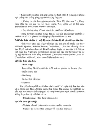 141
+ Kiểm soát bệnh nhân chặt chẽ không cho bệnh nhân đi ra ngoài đề phòng
ngã xuống vực, xuống giếng, ngã từ ban công tầng cao.
+ Chống co giật, hƣng phấn quá mức: Tiêm TM diazepam 5 – 10mg,
tiêm nhắc lại cho đến khi hết triệu chứng. Nếu không đỡ có thể dùng
phenobarbital, medazolam, propofol tĩnh mạch.
+ Duy trì chức năng hô hấp, tuần hoàn và điều trị triệu chứng.
Thông thƣờng bệnh nhân bị ngộ độc các loài nấm gây rối loạn tâm thần sẽ
tự khỏi sau 12 – 24 giờ với các biện pháp cấp cứu hồi sức cơ bản.
3.4 Chẩn đoán và điều trị ngộ độc nấm có chứa độc tố gây rối loạn tiêu hóa
Nấm độc có chứa độc tố gây rối loạn tiêu hoá gồm rất nhiều loài thuộc
nhiều chi Agaricus, Amanita, Boletus, Omphalotus,…. Các loài nấm này có các
loại độc tố khác nhau nhƣng có đặc điểm chung là gây rối loạn tiêu hoá. Tại các
tỉnh miền Bắc Việt Nam, các loài nấm gây rối loạn tiêu hóa thƣờng gây ra các
vụ ngộ độc là nấm ô tán trắng phiến xanh (Chlorophyllum molybdites), nấm ma
(Omphalotus nidiformis), nấm xốp thối (Russula foetens).
a) Chẩn đoán xác định
- Lâm sàng:
Triệu chứng đầu tiên xuất hiện từ 30 phút - 4 giờ sau khi ăn nấm gồm:
+ Buồn nôn và nôn
+ Đau bụng
+ Ỉa chảy (trừ nấm ma)
+ Mệt mỏi
Các triệu chứng rối loạn tiêu hoá này kéo dài 2 - 3 ngày (tuỳ theo loài nấm
và số lƣợng nấm đã ăn). Những trƣờng hợp bị ngộ độc nặng có thể xuất hiện các
dấu hiệu mất nƣớc và chất điện giải. Tử vong do truỵ tim mạch có thể xảy ra nếu
không đƣợc điều trị, nhất là ở trẻ em.
- Cận lâm sàng: Nhận dạng loài nấm độc.
b) Chẩn đoán phân biệt
- Ngộ độc nấm có chứa amatoxin, nấm có chứa muscarin.
- Ngộ độc do các tác nhân khác gây rối loạn tiêu hóa khác.
 