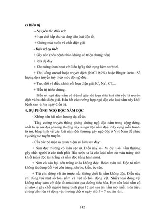 142
c) Điều trị
- Nguyên tắc điều trị:
+ Hạn chế hấp thu và tăng đào thải độc tố.
+ Chống mất nƣớc và chất điện giải
- Điều trị cụ thể:
+ Gây nôn (nếu bệnh nhân không có triệu chứng nôn)
+ Rửa dạ dày
+ Cho uống than hoạt với liều 1g/kg thể trọng kèm sorbitol.
+ Cho uống oresol hoặc truyền dịch (NaCl 0,9%) hoặc Ringer lactat. Số
lƣợng dịch truyền tuỳ theo mức độ ngộ độc.
+ Theo dõi và điều chỉnh rối loạn điện giải K+
, Na+
, Cl-
,...
+ Điều trị triệu chứng.
Điều trị ngộ độc nấm có độc tố gây rối loạn tiêu hoá chủ yếu là truyền
dịch và bù chất điện giải. Hầu hết các trƣờng hợp ngộ độc các loài nấm này khỏi
bệnh sau vài ba ngày điều trị.
4. DỰ PHÒNG NGỘ ĐỘC NẤM ĐỘC
- Không nên hái nấm hoang dại để ăn
- Tăng cƣờng truyền thông phòng chống ngộ độc nấm trong cộng đồng,
nhất là tại các địa phƣơng thƣờng xảy ra ngộ độc nấm độc. Xây dựng mẫu tranh,
tờ rơi, băng hình về các loài nấm độc thƣờng gây ngộ độc ở Việt Nam để phục
vụ công tác tuyên truyền.
- Cần bác bỏ một số quan niệm sai lầm sau đây:
+ Nấm độc thƣờng có màu sặc sỡ. Điều này sai. Ví dụ: Loài nấm thƣờng
gây chết ngƣời ở các tỉnh phía Bắc nƣớc ta là các loài nấm có màu trắng tinh
khiết (nấm độc tán trắng và nấm độc trắng hình nón).
+ Nấm có sâu bọ, côn trùng ăn là không độc. Hoàn toàn sai. Độc tố nấm
không tác dụng đối với côn trùng, sâu bọ, kiến, ốc sên.
+ Thử cho động vật ăn trƣớc nếu không chết là nấm không độc. Điều này
chỉ đúng với một số loài nấm và một số loài động vật. Nhiều loài động vật
không nhạy cảm với độc tố amatoxin qua đƣờng tiêu hóa. Hơn nữa loài nấm có
amatoxin gây chết ngƣời trung bình phải 12 giờ sau ăn nấm mới xuất hiện triệu
chứng đầu tiên và động vật thƣờng chết ở ngày thứ 5 – 7 sau ăn nấm.
 