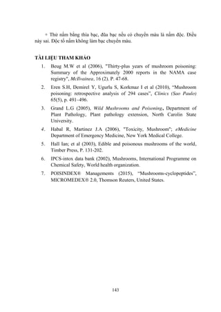 143
+ Thử nấm bằng thìa bạc, đũa bạc nếu có chuyển màu là nấm độc. Điều
này sai. Độc tố nấm không làm bạc chuyển màu.
TÀI LIỆU THAM KHẢO
1. Beug M.W et al (2006), "Thirty-plus years of mushroom poisoning:
Summary of the Approximately 2000 reports in the NAMA case
registry", McIlvainea, 16 (2). P. 47-68.
2. Eren S.H, Demirel Y, Ugurlu S, Korkmaz I et al (2010), “Mushroom
poisoning: retrospective analysis of 294 cases”, Clinics (Sao Paulo)
65(5), p. 491–496.
3. Grand L.G (2005), Wild Mushrooms and Poisoning, Department of
Plant Pathology, Plant pathology extension, North Carolin State
University.
4. Habal R, Martinez J.A (2006), "Toxicity, Mushroom"; eMedicine
Department of Emergency Medicine, New York Medical College.
5. Hall Ian; et al (2003), Edible and poisonous mushrooms of the world,
Timber Press, P. 131-202.
6. IPCS-intox data bank (2002), Mushrooms, International Programme on
Chemical Safety, World health organization.
7. POISINDEX® Managements (2015), “Mushrooms-cyclopeptides”,
MICROMEDEX 2.0, Thomson Reuters, United States.
 