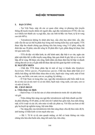 144
NGỘ ĐỘC TETRODOTOXIN
I. ĐẠI CƢƠNG
- Tại Việt Nam, mặc dù các cơ quan chức năng và phƣơng tiện truyền
thông đã tuyên truyền nhiều tới ngƣời dân, ngộ độc tetrodotoxin (TTX) vẫn xảy
ra ở nhiều nơi thành các vụ ngộ độc, dọc các tỉnh từ Bắc vào Nam, tỷ lệ tử vong
cao (tới 60%).
- Tetrodotoxin không bị nhiệt phá huỷ, nấu chín hay phơi khô, sấy, độc
chất vẫn tồn tại (có thể bị phân huỷ trong môi trƣờng kiềm hay acid mạnh). TTX
đƣợc hấp thu nhanh chóng qua đƣờng tiêu hóa trong vòng 5-15 phút, nồng độ
đỉnh đạt sau 20 phút, nửa đời sống là 30 phút đến 4 giờ, phần đáng kể đƣợc thải
trừ qua nƣớc tiểu.
- TTX rất độc với thần kinh, ức chế kênh natri, đặc biệt ở cơ vân, ngăn cản
phát sinh điện thế và dẫn truyền xung động, hậu quả chính là gây liệt cơ và suy hô
hấp, dễ tử vong. Để đƣợc cứu sống, bệnh nhân cần đƣợc đảm bảo hô hấp và nhanh
chóng đƣa tới cơ sở y tế gần nhất để đƣợc đặt nội khí quản kịp thời và thở máy.
II. NGUYÊN NHÂN
- Chất độc TTX đƣợc phân lập từ một số loại vi khuẩn nhƣ Epiphytic
bacterium, Vibrio species, Pseudomonas species. Chất này đƣợc phát hiện có ở
nhiều loài động vật biển khác nhau nhƣ cá nóc, bạch tuộc vòng xanh, một số loài
ốc, cua, sao biển, con sam, con so, sa-giông, kỳ nhông,….
- Ở Việt Nam và trong khu vực, ngộ độc tetrodotoxin phổ biến nhất là do
ăn cá nóc (cả cá nóc tƣơi và cá nóc khô), bạch tuộc vòng xanh, con sam, con so
và một số loài ốc.
III. CHẨN ĐOÁN
a. Chẩn đoán xác định:
- Dịch tễ học: Có ăn hải sản có chứa tetrodotoxin trƣớc đó vài phút hoặc
vài giờ.
- Triệu chứng lâm sàng của ngộ độc tetrodotoxin xuất hiện nhanh sau khi
ăn phải (thƣờng 10-45 phút, có thể sớm tới 5 phút) bao gồm mệt, hoa mắt chóng
mặt, tê bì ở mặt và các chi, nôn mửa và mất các phản xạ. Với liều cao hơn có thể
gây hạ huyết áp nghiêm trọng, liệt toàn thân.
- Tác dụng độc của tetrodotoxin trên lâm sàng đƣợc chia độ theo mức độ bị
ảnh hƣởng về thần kinh và tim mạch nhƣ sau:
+ Độ 1: Tê bì và dị cảm quanh miệng, có thể có hoặc không các triệu
chứng tiêu hóa nhƣ buồn nôn, tăng tiết nƣớc bọt, tiêu chảy.
 