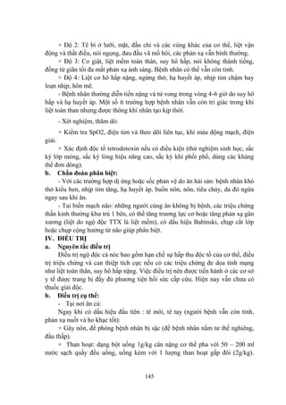 145
+ Độ 2: Tê bì ở lƣỡi, mặt, đầu chi và các vùng khác của cơ thể, liệt vận
động và thất điều, nói ngọng, đau đầu vã mồ hôi, các phản xạ vẫn bình thƣờng.
+ Độ 3: Co giật, liệt mềm toàn thân, suy hô hấp, nói không thành tiếng,
đồng tử giãn tối đa mất phản xạ ánh sáng. Bệnh nhân có thể vẫn còn tỉnh.
+ Độ 4: Liệt cơ hô hấp nặng, ngừng thở, hạ huyết áp, nhịp tim chậm hay
loạn nhịp, hôn mê.
- Bệnh nhân thƣờng diễn tiến nặng và tử vong trong vòng 4-6 giờ do suy hô
hấp và hạ huyết áp. Một số ít trƣờng hợp bệnh nhân vẫn còn tri giác trong khi
liệt toàn than nhƣng đƣợc thông khí nhân tạo kịp thời.
- Xét nghiệm, thăm dò:
+ Kiểm tra SpO2, điện tim và theo dõi liên tục, khí máu động mạch, điện
giải.
+ Xác định độc tố tetrodotoxin nếu có điều kiện (thử nghiệm sinh học, sắc
ký lớp mỏng, sắc ký lỏng hiệu năng cao, sắc ký khí phối phổ, dùng các kháng
thể đơn dòng).
b. Chẩn đoán phân biệt:
- Với các trƣờng hợp dị ứng hoặc sốc phản vệ do ăn hải sản: bệnh nhân khó
thở kiểu hen, nhịp tim tăng, hạ huyết áp, buồn nôn, nôn, tiêu chảy, da đỏ ngứa
ngay sau khi ăn.
- Tai biến mạch não: những ngƣời cùng ăn không bị bệnh, các triệu chứng
thần kinh thƣờng khƣ trú 1 bên, có thể tăng trƣơng lực cơ hoặc tăng phản xạ gân
xƣơng (liệt do ngộ độc TTX là liệt mềm), có dấu hiệu Babinski, chụp cắt lớp
hoặc chụp cộng hƣởng từ não giúp phân biệt.
IV. ĐIỀU TRỊ
a. Nguyên tắc điều trị
Điều trị ngộ độc cá nóc bao gồm hạn chế sự hấp thu độc tố của cơ thể, điều
trị triệu chứng và can thiệp tích cực nếu có các triệu chứng đe dọa tính mạng
nhƣ liệt toàn thân, suy hô hấp nặng. Việc điều trị nên đƣợc tiến hành ở các cơ sở
y tế đƣợc trang bị đầy đủ phƣơng tiện hồi sức cấp cứu. Hiện nay vẫn chƣa có
thuốc giải độc.
b. Điều trị cụ thể:
- Tại nơi ăn cá:
Ngay khi có dấu hiệu đầu tiên : tê môi, tê tay (ngƣời bệnh vẫn còn tỉnh,
phản xạ nuốt và ho khạc tốt):
+ Gây nôn, đề phòng bệnh nhân bị sặc (để bệnh nhân nằm tƣ thế nghiêng,
đầu thấp).
+ Than hoạt: dạng bột uống 1g/kg cân nặng cơ thể pha với 50 – 200 ml
nƣớc sạch quấy đều uống, uống kèm với 1 lƣợng than hoạt gấp đôi (2g/kg).
 