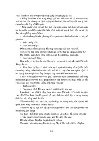 146
Hoặc than hoạt nhũ tƣơng uống cũng 1g/kg trọng lƣợng cơ thể.
+ Uống than hoạt sớm trong vòng 1giờ sau khi ăn cá sẽ có hiệu quả cao,
loại bỏ chất độc, chống chỉ định khi ngƣời bệnh đã hôn mê hay rối loạn ý thức
chƣa đƣợc đặt ống nội khí quản.
+ Nếu ngƣời bệnh có khó thở, thở yếu hoặc ngừng thở, tím: hô hấp nhân
tạo theo điều kiện hiện có tại chỗ. Nếu bệnh nhân rối loạn ý thức, hôn mê và còn
thở: nằm nghiêng san một bên.
+ Nhanh chóng liên hệ phƣơng tiện cấp cứu đƣa bệnh nhân đến cơ sở y tế
gần nhất.
- Trên xe cấp cứu:
+ Ðảm bảo hô hấp :
Ðể bệnh nhân nằm nghiêng, đầu thấp tránh sặc chất nôn vào phổi.
Thở oxy và bóp bóng ambu nếu bệnh có suy hô hấp do liệt cơ, ngừng thở;
Đặt nội khí quản, bơm bóng chèn (nếu có điều kiện) để tránh sặc.
+ Ðảm bảo huyết động:
Duy trì huyết áp tâm thu trên 90mmHg: truyền dịch Natriclorua 0,9% hoặc
Ringer lactat.
+ Than hoạt 1g/ kg + 250ml nƣớc sạch, quấy đều uống hết một lần (nếu
chƣa đƣợc uống và bệnh nhân còn tỉnh, nuốt và ho khạc tốt). Nếu ngƣời bệnh có
rối loạn ý thức thì phải đặt ống thông dạ dày trƣớc khi bơm than hoạt.
Chú ý: Nếu ngƣời bệnh có co giật, tiêm tĩnh mạch diazepam (có thể dùng
midazolam phenobarbital hoặc propofol) kết hợp đảm bảo hô hấp, nhắc lại nếu
vẫn còn co giật cho đến khi khống chế đƣợc cơn giật
- Tại bệnh viện:
+ Nếu ngƣời bệnh đến sớm trƣớc 3 giờ thì xử trí nhƣ sau:
Rửa dạ dày: tốt nhất là bằng dung dịch kiềm 2% hoặc 1,4%, mỗi lần dịch
vào 150-200ml hoặc 10ml/kg ở trẻ <5 tuổi, dịch ấm. dịch lấy ra tƣơng đƣơng
dịch đƣa vào, tổng số từ 5-10lít.
Nếu có dấu hiệu ho khạc kém, suy hô hấp, rối loạn ý thức, cần đặt nội khí
quản, bơm bóng chèn trƣớc khi rửa dạ dày.
Than hoạt 1g/kg trộn với 2g/kg cân nặng sorbitol pha với lƣợng nƣớc vừa
đủ (5ml/kg cân nặng)
Trẻ dƣới 1 tuổi thận trọng khi cho than hoạt và sorbitol đề phòng nôn, sặc
+ Nếu ngƣời bệnh đến muộn sau 3 giờ thì xử trí nhƣ sau:
Hồi sức hô hấp, đảm bảo huyết động là cơ bản.
Theo dõi chức năng sống liên tục trong 24 giờ đầu hoặc tới khi hồi phục.
 