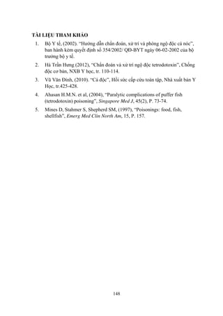 148
TÀI LIỆU THAM KHẢO
1. Bộ Y tế, (2002). “Hƣớng dẫn chẩn đoán, xử trí và phòng ngộ độc cá nóc”,
ban hành kèm quyết định số 354/2002/ QĐ-BYT ngày 06-02-2002 của bộ
trƣởng bộ y tế.
2. Hà Trần Hƣng (2012), “Chẩn đoán và xử trí ngộ độc tetrodotoxin”, Chống
độc cơ bản, NXB Y học, tr. 110-114.
3. Vũ Văn Đính, (2010). “Cá độc”, Hồi sức cấp cứu toàn tập, Nhà xuất bản Y
Học, tr.425-428.
4. Ahasan H.M.N. et al, (2004), “Paralytic complications of puffer fish
(tetrodotoxin) poisoning”, Singapore Med J, 45(2), P. 73-74.
5. Mines D, Stahmer S, Shepherd SM, (1997), “Poisonings: food, fish,
shellfish”, Emerg Med Clin North Am, 15, P. 157.
 