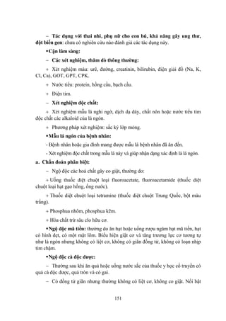 151
Tác dụng với thai nhi, phụ nữ cho con bú, khả năng gây ung thƣ,
đột biến gen: chƣa có nghiên cứu nào đánh giá các tác dụng này.
Cận lâm sàng:
Các xét nghiệm, thăm dò thông thƣờng:
Xét nghiệm máu: urê, đƣờng, creatinin, bilirubin, điện giải đồ (Na, K,
Cl, Ca), GOT, GPT, CPK.
Nƣớc tiểu: protein, hồng cầu, bạch cầu.
Điện tim.
Xét nghiệm độc chất:
Xét nghiệm mẫu lá nghi ngờ, dịch dạ dày, chất nôn hoặc nƣớc tiểu tìm
độc chất các alkaloid của lá ngón.
Phƣơng pháp xét nghiệm: sắc ký lớp mỏng.
Mẫu lá ngón của bệnh nhân:
- Bệnh nhân hoặc gia đình mang đƣợc mẫu lá bệnh nhân đã ăn đến.
- Xét nghiệm độc chất trong mẫu lá này và giúp nhận dạng xác định là lá ngón.
a. Chẩn đoán phân biệt:
Ngộ độc các hoá chất gây co giật, thƣờng do:
Uống thuốc diệt chuột loại fluoroacetate, fluoroacetamide (thuốc diệt
chuột loại hạt gạo hồng, ống nƣớc).
Thuốc diệt chuột loại tetramine (thuốc diệt chuột Trung Quốc, bột màu
trắng).
Phosphua nhôm, phosphua kẽm.
Hóa chất trừ sâu clo hữu cơ.
Ngộ độc mã tiền: thƣờng do ăn hạt hoặc uống rƣợu ngâm hạt mã tiền, hạt
có hình dẹt, có một mặt lõm. Biểu hiện giật cơ và tăng trƣơng lực cơ tƣơng tự
nhƣ lá ngón nhƣng không có liệt cơ, không có giãn đồng tử, không có loạn nhịp
tim chậm.
Ngộ độc cà độc dƣợc:
Thƣờng sau khi ăn quả hoặc uống nƣớc sắc của thuốc y học cổ truyền có
quả cà độc dƣợc, quả tròn và có gai.
Có đồng tử giãn nhƣng thƣờng không có liệt cơ, không co giật. Nổi bật
 