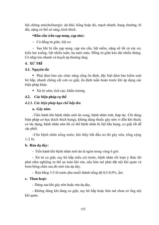 152
hội chứng anticholinergic: da khô, hồng hoặc đỏ, mạch nhanh, bụng chƣớng, bí
đái, nặng có thể có sảng, kích thích.
Rắn cắn (rắn cạp nong, cạp nia):
Có đồng tử giãn, liệt cơ.
Sau khi bị rắn cạp nong, cạp nia cắn, liệt mềm, nặng nề tất cả các cơ,
kiểu lan xuống, liệt nhiều tuần, hạ natri máu. Đồng tử giãn kéo dài nhiều tháng.
Có nhịp tim nhanh và huyết áp thƣờng tăng.
4. XỬ TRÍ
4.1. Nguyên tắc
Phải đảm bảo các chức năng sống ổn định, đặc biệt đảm bảo kiểm soát
hô hấp, nhanh chóng cắt cơn co giật, ổn định tuần hoàn trƣớc khi áp dụng các
biện pháp khác.
Xử trí sớm, tích cực, khẩn trƣơng.
4.2. Các biện pháp cụ thể
4.2.1. Các biện pháp hạn chế hấp thu
a. Gây nôn:
-Tiến hành khi bệnh nhân mới ăn xong, bệnh nhân tỉnh, hợp tác. Chỉ dùng
biện pháp cơ học (kích thích họng), không dùng thuốc gây nôn vì đến khi thuốc
có tác dụng, bệnh nhân nôn thì có thể bệnh nhân bị liệt hầu họng, co giật rất dễ
sặc phổi.
-Cho bệnh nhân uống nƣớc, khi thấy bắt đầu no thì gây nôn, tổng cộng
1-2 lít.
b. Rửa dạ dày:
- Tiến hành khi bệnh nhân mới ăn lá ngón trong vòng 6 giờ.
- Xử trí co giật, suy hô hấp (nếu có) trƣớc, bệnh nhân rối loạn ý thức thì
phải nằm nghiêng tƣ thế an toàn khi rửa, nếu hôn mê phải đặt nội khí quản và
bơm bóng chèn sau đó mới rửa dạ dày.
- Rửa bằng 3-5 lít nƣớc pha muối thành nồng độ 0,5-0,9%, ấm.
c. Than hoạt:
- Dùng sau khi gây nôn hoặc rửa dạ dày.
- Không dùng khi đang co giật, suy hô hấp hoặc hôn mê chƣa có ống nội
khí quản.
 