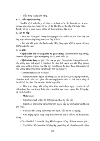 153
- Liều dùng 1 g/kg cân nặng.
4.2.2. Điều trị triệu chứng:
Sau khi bệnh nhân đƣợc xử trí theo các bƣớc trên, cần theo dõi sát các dấu
hiệu co giật, nhịp tim chậm, liệt cơ có thể dẫn đến suy hô hấp. Các biện pháp
điều trị hỗ trợ là quan trọng, không có thuốc giải độc đặc hiệu.
a. Suy hô hấp:
- Đảm bảo đƣờng thở thông thoáng (ngửa đầu, nhấc cằm, hút đờm rãi), thở
ôxy hoặc nếu cần bóp bóng mask với ôxy 100đ%.
- Đặt nội khí quản cho bệnh nhân. Bóp bóng qua nội khí quản với ôxy
100% hoặc thở máy.
b. Co giật:
Bệnh nhân chỉ có tăng phản xạ gân xƣơng: diazepam tiêm bắp 10mg,
theo dõi nếu phản xạ gân xƣơng tăng trở lại, tiêm nhắc lại.
Bệnh nhân đang co giật: Cắt cơn go giật: Dùng thuốc đƣờng tĩnh mạch,
nếu không tiêm tĩnh mạch ở chi đƣợc thì tiêm tĩnh mạch bẹn, chỉ dùng đƣờng
khác trong một số trƣờng hợp đặc biệt (khi không thể tiêm đƣợc tĩnh mạch, trẻ
nhỏ không đặt đƣợc đƣờng tiêm/truyền tĩnh mạch ngay):
- Diazepam (Seduxen, Valium):
Tiêm tĩnh mạch: ngƣời lớn 10mg/lần, trẻ em liều 0,2-0,5mg/kg/lần tiêm,
tiêm tĩnh mạch, nếu sau 5 phút vẫn còn co giật tiêm nhắc lại tĩnh mạch, tổng có
thể tới 3-5 lần tiêm. Tốc độ tiêm tối đa 5mg/phút.
Thụt trực tràng: khi không tiêm tĩnh mạch đƣợc ngay và nếu có chế
phẩm dạng thụt trực tràng. Liều diazepam thụt trực tràng: ngƣời lớn 0,2mg/kg,
trẻ em 0,5mg/kg.
Midazolam:
Tiêm tĩnh mạch chậm: 30-100mcg/kg, nhắc lại nếu cần.
Tiêm bắp: khi không tiêm đƣợc tĩnh mạch, liều trẻ em 0,2mg/kg (không
quá 7mg).
Nhỏ mũi: khi không tiêm đƣợc tĩnh mạch, liều trẻ em 0,2mg/kg.
Nhỏ miệng ngoài cung răng: liều ở trẻ em trên 5 tuổi và vị thành niên:
10mg.
- Phenobarbital (Luminal): dùng khi diazepam không cắt đƣợc cơn co giật.
Ngƣời lớn: liều ban đầu 10-20mg/kg, pha loãng và tiêm tĩnh mạch chậm
 