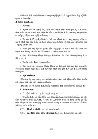 155
- Gây mê tĩnh mạch liên tục chống co giật phải kết hợp với đặt ống nội khí
quản và thở máy.
d. Nhịp tim chậm:
- Atropin:
Ngƣời lớn: 0,5-1mg/lần, tiêm tĩnh mạch hoặc bơm qua nội khí quản,
tiêm nhắc lại sau 5 phút nếu nhịp tim vẫn < 60 lần/ph. Liều < 0,5mg ở ngƣời lớn
có thể gây nhịp chậm nghịch thƣờng.
Trẻ em: 0,02 mg/kg/lần,tiêm tĩnh mạch hoặc tiêm trong xƣơng, nhắc lại
sau 5 phút nếu cần. Mỗi lần tiêm không quá 0,5mg với trẻ nhỏ và không quá
1mg/kg với trẻ lớn.
Bơm qua ống nội khí quản: liều tăng gấp 2-3 lần so với liều tiêm tĩnh
mạch. Pha loãng với NaCl 0,9% ít nhất 3-5ml để bơm mỗi lần.
Theo dõi không để quá liều gây khô đờm, tắc đờm, chƣớng bụng, kích
thích vật vã.
Thuốc khác: Isuprel, adrenalin.
Tạo nhịp tim: khi dùng thuốc không có kết quả, đặt máy tạo nhịp điện
cực ngoài thành ngực hoặc đặt máy tạo nhịp tim tạm thời với điện cực trong
buồng tim.
e. Tụt huyết áp:
- Thƣờng do mất nƣớc, suy hô hấp nặng kiểm soát không tốt, dùng thuốc
cắt cơn co giật liều cao, tiêm quá nhanh.
- Đáp ứng tốt với truyền dịch, thuốc vận mạch, đảm bảo hỗ trợ hô hấp đầy đủ.
f. Tiêu cơ vân:
- Do bệnh nhân bị co giật, tăng trƣơng lực cơ.
- Truyền dịch, lợi tiểu. Nếu co giật nhiều, lƣợng nƣớc tiểu ít dần, trở nên
sẫm màu hoặc màu đỏ, CPK > 5000 đv/L, truyền dịch, và dùng thuốc lợi tiểu
(nếu cần) đảm bảo lƣu lƣợng nƣớc tiểu 40 ml/kg/h, theo dõi điều chỉnh để tránh
rối loạn nƣớc, điện giải.
4.2.3. Thuốc giải độc: cho tới nay chƣa có
4.2.4. Các biện pháp điều trị khác: chăm sóc, dinh dƣỡng, vệ sinh.
 