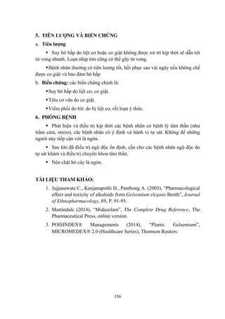 156
5. TIÊN LƢỢNG VÀ BIẾN CHỨNG
a. Tiên lƣợng
Suy hô hấp do liệt cơ hoặc co giật không đƣợc xử trí kịp thời sẽ dẫn tới
tử vong nhanh. Loạn nhịp tim cũng có thể gây tử vong.
Bệnh nhân thƣờng có tiên lƣợng tốt, hồi phục sau vài ngày nếu không chế
đƣợc co giật và bảo đảm hô hấp
b. Biến chứng: các biến chứng chính là:
Suy hô hấp do liệt cơ, co giật.
Tiêu cơ vân do co giật.
Viêm phổi do hít: do bị liệt cơ, rối loạn ý thức.
6. PHÒNG BỆNH
Phát hiện và điều trị kịp thời các bệnh nhân có bệnh lý tâm thần (nhƣ
trầm cảm, stress), các bệnh nhân có ý định và hành vi tự sát. Không để những
ngƣời này tiếp cận với lá ngón.
Sau khi đã điều trị ngộ độc ổn định, cần cho các bệnh nhân ngộ độc do
tự sát khám và điều trị chuyên khoa tâm thần.
Nên chặt bỏ cây lá ngón.
TÀI LIỆU THAM KHẢO:
1. Jujjanawate C., Kanjanapothi D., Panthong A. (2003), “Pharmacological
effect and toxicity of alkaloids from Gelsemium elegans Benth”, Journal
of Ethnopharmacology, 89, P. 91-95.
2. Martindale (2014), “Midazolam”, The Complete Drug Reference, The
Pharmaceutical Press, online version.
3. POISINDEX® Managements (2014), “Plants: Gelsemium”,
MICROMEDEX 2.0 (Healthcare Series), Thomson Reuters.
 