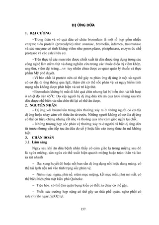 157
DỊ ỨNG DỨA
1. ĐẠI CƢƠNG
Trong thân và vỏ quả dứa có chứa bromelain là một tổ hợp gồm nhiều
enzyme tiêu protein (proteolytic) nhƣ: ananase, bromelin, infamen, traumanase
và các enzyme có tính kháng viêm nhƣ peroxydase, photphatase, enzym ức chế
protease và các calci hữu cơ.
Trên thực tế các men trên đƣợc chiết xuất từ dứa đƣợc ứng dụng trong các
công nghệ làm mềm thịt và đang nghiên cứu trong các thuốc điều trị viêm khớp,
ung thƣ, viêm đại tràng…vv tuy nhiên chƣa đƣợc cơ quan quản lý thuốc và thực
phẩm Mỹ phê duyệt.
Vì bản chất là protein nên có thể gây ra phản ứng dị ứng ở một số ngƣời
có cơ địa dị ứng thông qua IgE, thậm chí có thể sốc phản vệ và nguy hiểm tính
mạng nếu không đƣợc phát hiện và xử trí kịp thờ.
Bromelain không bị mất đi khi quả chín nhƣng lại bị biến tính và bất hoạt
ở nhiệt độ trên 650
C. Do vậy ngƣời bị dị ứng dứa khi ăn quả tƣơi nhƣng sau khi
dứa đƣợc chế biến và nấu chín thì lại có thê ăn đƣợc.
2. NGUYÊN NHÂN
Dị ứng với bromelain trong dứa thƣởng xảy ra ở những ngƣời có cơ địa
dị ứng hoặc nhạy cảm với thức ăn từ trƣớc. Những ngƣời không có cơ địa dị ứng
có thể có triệu chứng nhƣng rất nhẹ và thoáng qua nhƣ cảm giác ngứa tại chỗ..
Những trƣờng hợp sốc phản vệ thƣờng xảy ra ở ngƣời đã biết dị ứng dứa
từ trƣớc nhƣng vẫn tiếp tục ăn dứa do cố ý hoặc lẫn vào trong thức ăn mà không
biết
3. CHẨN ĐOÁN
3.1. Lâm sàng
Ngay sau khi ăn dứa bệnh nhân thấy có cảm giác lạ trong miệng sau đó
là ngứa miệng, sẩn ngứa có thể xuất hiện quanh miệng hoặc toàn thân và lan
ra rất nhanh
Da: xung huyết đỏ hoặc nổi ban sẩn dị ứng dạng nốt hoặc dảng mảng. có
thể tái lạnh nếu rơi vào tình trạng sốc phản vệ.
Niêm mạc: ngứa, phù nề: niêm mạc miệng, kết mạc mắt, phù mi mắt. có
thể biểu hiện phù mặt kiểu phù Quincke.
Tiêu hóa: có thể đau quặn bụng kiểu co thắt, ỉa chảy có thể gặp.
Phổi: các trƣờng hợp nặng có thể gây co thắt phế quản, nghe phổi có
rale rít rale ngáy, SpO2 tụt.
 